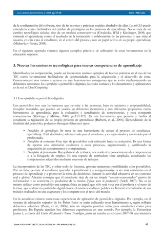 BOLETÍN DEL INVERSOR NÚMERO 3
 OTOÑO 2008
de la configuración del software, sino de las normas y prácticas sociales alrededor de ellas. La web 2.0 puede
entenderse como facilitadora del cambio de paradigma en los procesos de aprendizaje. No se trata de un
cambio tecnológico aislado, sino de un modelo constructivista (Grodecka, Wild y Kieslinger, 2008) que
entiende el aprendizaje como el resultado de la interacción y colaboración de las personas; y que sitúa al
usuario, en este caso al estudiante, en el centro del proceso, con un papel activo en su propio aprendizaje
(Michavila y Parejo, 2008).
En el siguiente apartado veremos algunos ejemplos prácticos de utilización de estas herramientas en la
educación superior.
3. Nuevas herramientas tecnológicas para nuevas competencias de aprendizaje
Identificadas las competencias, puede ser interesante analizar ejemplos de buenas prácticas en el uso de las
TIC como herramientas facilitadoras de oportunidades para la adquisición y el desarrollo de éstas.
Concretamente nos vamos a centrar en tres herramientas emergentes que se están implementando en
diferentes contextos: los e-portfolios o portafolios digitales, las redes sociales y los documentos y aplicaciones
en la red o Cloud Computing.
3.1 Los e-portfolios o portafolios digitales
Los portafolios son una herramienta que permite a las personas, bajo su iniciativa y responsabilidad,
recopilar materiales que pueden ser usados en diferentes momentos y con diferentes propósitos: como
herramienta de aprendizaje, para la evaluación y acreditación de competencias, y para compartir
conocimiento (Wielenga y Melisse, 2000, pp.112-117). Es una herramienta que permite y facilita al
estudiante la regulación de su propio proceso de aprendizaje (Barberá, et al., 2006). Dependiendo de la
finalidad del portafolio, podemos distinguir diferentes tipos:
• Portafolios de aprendizaje. Se trata de una herramienta de apoyo al proceso de enseñanza-
aprendizaje. Está diseñado y administrado por el estudiante y es supervisado y tutorizado por el
profesorado.
• Portafolios de evaluación. Este tipo de portafolios está enfocado hacia la evaluación. Es una forma
de aportar una dimensión cualitativa a estos procesos, argumentando y justificando la
adquisición de conocimientos y competencias.
• Portafolios de presentación. Recopilatorio de trabajos, orientado al reconocimiento de competencias
o a la búsqueda de empleo. Es una especie de currículum vitae ampliado, acreditando las
competencias adquiridas mediante muestras de trabajos.
La incorporación de las TIC, y sobre todo de Internet, aportan numerosas posibilidades a los portafolios.
Por un lado, permite al estudiante aprender a planificarse y a autogestionarse, a ser más autónomo en el
proceso de aprendizaje y a promover la toma de decisiones durante la actividad educativa en un contexto
real y global. Además consigue que el estudiante deje de ser un simple “usuario-consumidor” pasivo de
información y se convierta en productor de la misma (“from users to producers”) (Adell, 2007). No es lo
mismo utilizar como portafolio una carpeta física en papel, que sólo será vista por el profesor y el resto de
la clase, que realizar un portafolio digital donde el mismo estudiante publica en Internet el contenido de sus
trabajos realizados en una asignatura y los comparte con el resto del mundo.
En la actualidad existen numerosas experiencias de aplicación de portafolios digitales. Por ejemplo, en el
sistema de educación superior de los Países Bajos se están utilizando estas herramientas y, según reflejan
diferentes informes (Punie, et al., 2006), con un impacto positivo tanto para estudiantes como para
profesores. En España también hay diferentes experiencias en este sentido. Por ejemplo, la Universitat
Jaume I, a través del Centre d’Educació i Noves Tecnologies, puso en marcha en el curso 2007-08 una iniciativa
La Cuestión Universitaria, 5. 2009, pp. 59-68
 ISSN 1988-236x
Esteve, F. BOLONIAY LAS TIC: DE LA DOCENCIA 1.0 AL APRENDIZAJE 2.0
 63
 