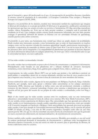 BOLETÍN DEL INVERSOR NÚMERO 3
 OTOÑO 2008BOLETÍN DEL INVERSOR NÚMERO 3
 OTOÑO 2008
para la formación y apoyo del profesorado en el uso y la incorporación de portafolios docentes vinculados
al entorno virtual de enseñanza de la universidad y al Europass: Currículum Vitae europeo y Pasaporte
Europeo de Lenguas (CENT, 2008).
Respecto a los portafolios de los alumnos, resultan muy interesantes también las experiencias que integran
el lifestream del estudiante en su propio portafolio. El lifestream es la agrupación y publicación automática de
las aportaciones que hace ese usuario en todos sus servicios o herramientas 2.0: blogs, micro-blogs, marcadores
sociales, vídeos, fotografías, etc. Esto, por un lado, permite canalizar y compartir toda la actividad del
estudiante en la red y que cualquier usuario externo pueda mantenerse informado; por otro lado, permite
conjugar el aprendizaje informal del alumno en Internet con sus actividades formales de aprendizaje,
creando puentes entre ambos contextos.
El portafolio es, por tanto, una herramienta muy versátil que ofrece un amplio abanico de posibilidades.
Puede resultar muy interesante asociada a otras herramientas que ya están en funcionamiento en muchos
campus, como son los entornos virtuales de enseñanza-aprendizaje (moodle), anteriormente mencionados, o
asociados a experiencias de materiales en abierto como el Open Course Ware. Uno de los retos de las TIC en
los próximos años será la integración y la compatibilidad de plataformas que permitan al docente disponer
de toda la información almacenada en cualquier plataforma, sin tener que volver a introducirla cada vez que
la universidad incorpore una nueva aplicación.
3.2 Las redes sociales o comunidades virtuales
Las redes sociales han revolucionado en pocos años la forma de comunicarnos y compartir la información.
Principalmente están basadas en una plataforma web y ofrecen multitud de servicios: mensajería
instantánea, correo electrónico, blogs, foros, galerías para compartir fotos, vídeos y archivos, etc.
Concretamente, las redes sociales (Boyd, 2007) son un medio que permite a los individuos construir un
perfil público o semipúblico dentro de un sistema delimitado, articular una lista de otros usuarios con los
que comparten una conexión, y ver y recorrer la lista de conexiones de otros miembros del sistema.
Existen multitud de redes sociales, algunas de las más populares son MySpace, Facebook, Xing o Linkedin.
Facebook, por ejemplo, nació para apoyar a distintas redes universitarias en los campus americanos
(Santamaría, 2008), mientras que Linkedin se define como una red profesional, orientada a establecer
contactos de tipo laboral y comercial (networking). Existen otros sistemas o plataformas que permiten la
creación ad hoc por parte del usuario de sus propias de redes sociales o comunidades, como son Ning o
Elgg.
Dado el alto interés que las redes sociales suscitan entre los estudiantes, cada vez más instituciones
educativas y universidades buscan la forma de utilizar estos sistemas (The New Media Consortium, 2007).
En ese sentido, existen experiencias de distintos tipos. Hay universidades que han apostado por utilizar las
redes sociales ya en funcionamiento, creando canales específicos para sus instituciones, como por ejemplo
el IE University integrado en Facebook o MySpace. Otras universidades han apostado por crear sus propias
redes sociales, como por ejemplo la Universidad Internacional Menéndez Pelayo, con la creación del portal
UIMP 2.0 basado en Ning, y con más de 900 usuarios registrados. Ejemplos todos ellos de una clara
apuesta por las TIC 2.0, que no sólo ha concebido una nueva forma de comunicación sino que ha generado
un nuevo escenario de colaboración, de internacionalización y de transferencia de conocimiento.
Existen también redes sociales especializadas en temas concretos. Mendeley, por ejemplo, es una red social
de carácter profesional destinada al intercambio de documentación y opiniones entre investigadores de
educación superior; Livemocha, es una red social con miles de usuarios para el aprendizaje de idiomas, de
forma colaborativa entre los usuarios.
La Cuestión Universitaria, 5. 2009, pp. 59-68
 ISSN 1988-236x
Esteve, F. BOLONIAY LAS TIC: DE LA DOCENCIA 1.0 AL APRENDIZAJE 2.0
 64
 