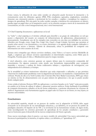 BOLETÍN DEL INVERSOR NÚMERO 3
 OTOÑO 2008BOLETÍN DEL INVERSOR NÚMERO 3
 OTOÑO 2008
Como vemos, la utilización de estas redes sociales en educación puede favorecer la interacción y la
comunicación entre los diferentes agentes (PDI, PAS, estudiantes, egresados, empleadores, sociedad),
fomentar una orientación práctica y profesional de los estudios y ampliar y reemplazar los espacios y
tiempos de aprendizaje. Por otra parte, las redes sociales sumadas a iniciativas de conocimiento en abierto,
pueden jugar un papel clave en la integración social y en la cohesión europea a través de la transmisión del
conocimiento, no sólo a nivel intergeneracional, sino a nivel internacional.
3.3 Cloud Computing: documentos y aplicaciones en la red
La “nube” o cloud computing es el término utilizado para describir a un grupo de ordenadores en red que
ponen a disposición del usuario un conjunto de infraestructuras de aplicaciones, almacenamiento y
procesamiento. Actualmente uno de los ejemplos más conocidos en esta área son múltiples los servicios
ofrecidos por Google, como Google Docs, Google Sites, Gmail o Google Calendar. Servicios que permiten al
usuario tener acceso a sus documentos, a su correo electrónico o su agenda desde cualquier ordenador o
dispositivo con acceso a Internet. Además de almacenarla, ofrece la posibilidad de compartir esta
información con otros usuarios de la red.
Existen otras compañías que ofrecen servicios similares, como Yahoo o el nuevo servicio MobileMe de
Apple, y empresas que ofrecen servicios especializados en determinados soportes, como Flickr para la
fotografía, Youtube para el vídeo, o Mindmeinster para los mapas mentales.
A nivel educativo, estos entornos generan un espacio idóneo para la construcción compartida del
conocimiento. En algunos contextos están siendo una herramienta imprescindible para compartir
materiales y recursos, y realizar de forma colaborativa trabajos y experiencias de investigación, con
independencia de la distancia y el tiempo.
En la actualidad ya existen instituciones educativas que están empezando a utilizarlas, ya que permiten
solucionar los tradicionales problemas como la adquisición de licencias o la instalación y mantenimiento del
software. Prueba de ello es la North Carolina State University (The New Media Consortium, 2009) que ofrece
un sistema on line de almacenamiento con un gran número de aplicaciones a las que se puede acceder
desde cualquier parte.
Como señala el informe Horizon 2009, las aplicaciones y servicios basados en la “nube” están provocando
un cambio en la forma de utilizar el software y almacenar nuestros archivos. Están facilitando la posibilidad
de compartir documentos, editarlos on line de forma colaborativa, y gestionar eficazmente las versiones de
archivos. Seguramente estas herramientas jugarán un papel cada vez mayor en un futuro, no muy lejano, en
nuestras universidades.
Conclusiones
La universidad española, situada en un proceso de cambio con la adaptación al EEES, debe seguir
avanzando en la renovación de sus metodologías educativas, y en definitiva, en un proceso de cambio de
paradigma educativo. El impulso de las TIC y la revolución de las herramientas sociales, de algún modo,
están reconfigurando los entornos personales de aprendizaje de los actuales estudiantes y generando
nuevos horizontes para el desarrollo de las nuevas competencias del futuro egresado.
Estas nuevas tecnologías abren la puerta a un nuevo modelo de universidad. Una nueva universidad que
favorezca la participación, la iniciativa, el espíritu crítico y en definitiva, el “aprendizaje 2.0”.
La Cuestión Universitaria, 5. 2009, pp. 59-68
 ISSN 1988-236x
Esteve, F. BOLONIAY LAS TIC: DE LA DOCENCIA 1.0 AL APRENDIZAJE 2.0
 65
 