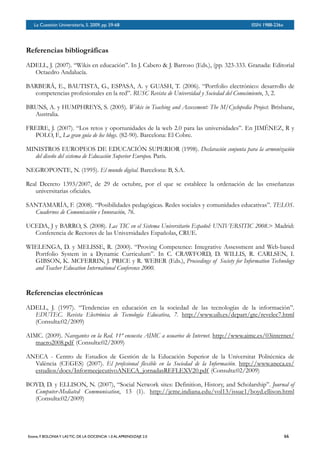 BOLETÍN DEL INVERSOR NÚMERO 3
 OTOÑO 2008BOLETÍN DEL INVERSOR NÚMERO 3
 OTOÑO 2008
Referencias bibliográficas
ADELL, J. (2007). “Wikis en educación”. In J. Cabero & J. Barroso (Eds.), (pp. 323-333. Granada: Editorial
Octaedro Andalucía.
BARBERÁ, E., BAUTISTA, G., ESPASA, A. y GUASH, T. (2006). “Portfolio electrónico: desarrollo de
competencias profesionales en la red”. RUSC Revista de Universidad y Sociedad del Conocimiento, 3, 2.
BRUNS, A. y HUMPHREYS, S. (2005). Wikis in Teaching and Assessment: The M/Cyclopedia Project. Brisbane,
Australia.
FREIRE, J. (2007). “Los retos y oportunidades de la web 2.0 para las universidades”. En JIMÉNEZ, R y
POLO, F., La gran guía de los blogs. (82-90). Barcelona: El Cobre.
MINISTROS EUROPEOS DE EDUCACIÓN SUPERIOR (1998). Declaración conjunta para la armonización
del diseño del sistema de Educación Superior Europeo. París.
NEGROPONTE, N. (1995). El mundo digital. Barcelona: B, S.A.
Real Decreto 1393/2007, de 29 de octubre, por el que se establece la ordenación de las enseñanzas
universitarias oficiales.
SANTAMARÍA, F. (2008). “Posibilidades pedagógicas. Redes sociales y comunidades educativas”. TELOS.
Cuadernos de Comunicación e Innovación, 76.
UCEDA, J y BARRO, S. (2008). Las TIC en el Sistema Universitario Español: UNIVERSITIC 2008.> Madrid:
Conferencia de Rectores de las Universidades Españolas, CRUE.
WIELENGA, D. y MELISSE, R. (2000). “Proving Competence: Integrative Assessment and Web-based
Portfolio System in a Dynamic Curriculum”. In C. CRAWFORD, D. WILLIS, R. CARLSEN, I.
GIBSON, K. MCFERRIN, J. PRICE y R. WEBER (Eds.), Proceedings of Society for Information Technology
and Teacher Education International Conference 2000.
Referencias electrónicas
ADELL, J. (1997). “Tendencias en educación en la sociedad de las tecnologías de la información”.
EDUTEC. Revista Electrónica de Tecnología Educativa, 7. http://www.uib.es/depart/gte/revelec7.html
(Consulta:02/2009)
AIMC. (2009). Navegantes en la Red. 11ª encuesta AIMC a usuarios de Internet. http://www.aimc.es/03internet/
macro2008.pdf (Consulta:02/2009)
ANECA - Centro de Estudios de Gestión de la Educación Superior de la Universitat Politécnica de
València (CEGES) (2007). El profesional flexible en la Sociedad de la Información. http://www.aneca.es/
estudios/docs/InformeejecutivoANECA_jornadasREFLEXV20.pdf (Consulta:02/2009)
BOYD, D. y ELLISON, N. (2007), “Social Network sites: Definition, History, and Scholarship”. Journal of
Computer-Mediated Communication, 13 (1). http://jcmc.indiana.edu/vol13/issue1/boyd.ellison.html
(Consulta:02/2009)
La Cuestión Universitaria, 5. 2009, pp. 59-68
 ISSN 1988-236x
Esteve, F. BOLONIAY LAS TIC: DE LA DOCENCIA 1.0 AL APRENDIZAJE 2.0
 66
 