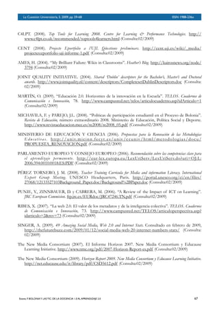 BOLETÍN DEL INVERSOR NÚMERO 3
 OTOÑO 2008
C4LPT. (2008). Top Tools for Learning 2008. Centre for Learning & Performance Technologies. http://
www.c4lpt.co.uk/recommended/toptools4learners.html (Consulta:02/2009)
CENT (2008). Projecte Eportfolio a l’UJI. Qüestions preliminars. http://cent.uji.es/wiki/_media/
projectes:eportfolio-uji-informe-1.pdf (Consulta:02/2009)
AMES, H. (2004). “My Brilliant Failure: Wikis in Classrooms”. Heather’s Blog. http://kairosnews.org/node/
3794 (Consulta:02/2009)
JOINT QUALITY INITIATIVE. (2004). Shared ‘Dublin’ descriptors for the Bachelor’s, Master’s and Doctoral
awards. http://www.jointquality.nl/content/descriptors/CompletesetDublinDescriptors.doc (Consulta:
02/2009)
MARTÍN, O. (2009). “Educación 2.0. Horizontes de la innovación en la Escuela”. TELOS. Cuadernos de
Comunicación e Innovación, 78. http://www.campusred.net/telos/articulocuaderno.asp?idArticulo=1
(Consulta:02/2009)
MICHAVILA, F. y PAREJO, J.L. (2008). “Políticas de participación estudiantil en el Proceso de Bolonia”.
Revista de Educación, número extraordinario 2008. Ministerio de Educación, Política Social y Deporte.
http://www.revistaeducacion.mec.es/re2008/re2008_05.pdf (Consulta:02/2009)
MINISTERIO DE EDUCACIÓN Y CIENCIA (2006). Propuestas para la Renovación de las Metodologías
Educativas. http://univ.micinn.fecyt.es/univ/ccuniv/html/metodologias/docu/
PROPUESTA_RENOVACION.pdf (Consulta:02/2009)
PARLAMENTO EUROPEO Y CONSEJO EUROPEO (2006). Recomendación sobre las competencias clave para
el aprendizaje permanente. http://eur-lex.europa.eu/LexUriServ/LexUriServ.do?uri=OJ:L:
2006:394:0010:0018:ES:PDF (Consulta:02/2009)
PÉREZ TORNERO, J. M. (2008). Teacher Training Curricula for Media and information Literacy. International
Expert Group Meeting. UNESCO Headquarters, Paris. http://portal.unesco.org/ci/en/files/
27068/12133527103Background_Paper.doc/Background%2BPaper.doc (Consulta:02/2009)
PUNIE, Y., ZINNBAUER, D. y CABRERA, M. (2006). “A Review of the Impact of ICT on Learning”.
JRC European Commision. ftp.jrc.es/EURdoc/JRC47246.TN.pdf (Consulta:02/2009)
RIBES, X. (2007). “La web 2.0. El valor de los metadatos y de la inteligencia colectiva”. TELOS. Cuadernos
de Comunicación e Innovación, 73. http://www.campusred.net/TELOS/articuloperspectiva.asp?
idarticulo=2&rev=73 (Consulta:02/2009)
SINGER, A. (2009). 49 Amazing Social Media, Web 2.0 and Internet Stats. Consultado en febrero de 2009,
http://thefuturebuzz.com/2009/01/12/social-media-web-20-internet-numbers-stats/ (Consulta:
02/2009)
The New Media Consortium (2007). El Informe Horizon 2007. New Media Consortium y Educause
Learning Initiative. http://www.nmc.org/pdf/2007-Horizon-Report-es.pdf (Consulta:02/2009)
The New Media Consortium (2009). Horizon Report 2009. New Media Consortium y Educause Learning Initiative.
http://net.educause.edu/ir/library/pdf/CSD5612.pdf (Consulta:02/2009)
La Cuestión Universitaria, 5. 2009, pp. 59-68
 ISSN 1988-236x
Esteve, F. BOLONIAY LAS TIC: DE LA DOCENCIA 1.0 AL APRENDIZAJE 2.0
 67
 