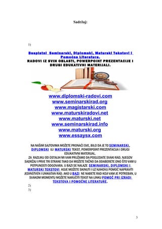 Sadržaj:
1)
Besplatni Seminarski, Diplomski, Maturski Tekstovi i
Pomoćna Literatura.
RADOVI IZ SVIH OBLASTI, POWERPOINT PREZENTACIJE I
DRUGI EDUKATIVNI MATERIJALI.
www.diplomski-radovi.com
www.seminarskirad.org
www.magistarski.com
www.maturskiradovi.net
www.maturski.net
www.seminarskirad.info
www.maturski.org
www.essaysx.com
NA NAŠIM SAJTOVIMA MOŽETE PRONAĆI SVE, BILO DA JE TO SEMINARSKI,
DIPLOMSKI ILI MATURSKI TEKST, POWERPOINT PREZENTACIJA I DRUGI
EDUKATIVNI MATERIJAL.
ZA RAZLIKU OD OSTALIH MI VAM PRUŽAMO DA POGLEDATE SVAKI RAD, NJEGOV
SADRŽAJ I PRVE TRI STRANE TAKO DA MOŽETE TAČNO DA ODABERETE ONO ŠTO VAM U
POTPUNOSTI ODGOVARA. U BAZI SE NALAZE SEMINARSKI, DIPLOMSKI I
MATURSKI TEKSTOVI KOJE MOŽETE SKINUTI I UZ NJIHOVU POMOĆ NAPRAVITI
JEDINSTVEN I UNIKATAN RAD. AKO U BAZI NE NAĐETE RAD KOJI VAM JE POTREBAN, U
SVAKOM MOMENTU MOŽETE NARUČITI TEKST NA LINKU POMOĆ PRI IZRADI
TEKSTOVA I POMOĆNE LITERATURE.
2)
3)
3
 
