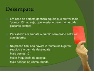 As regras:O vencedor será aquele que somar mais pontos na rodada do brasileirão.O ganhador levará 50% do montante adquirido pelas apostas de todos os concorrentes.Os 50% restantes acumulará em cada rodada para o prêmio final (dado na 38ª rodada) ao apostador que obtiver mais pontos durante todo o campeonato brasileiro.