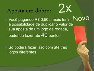 As regras:O vencedor será aquele que somar mais pontos na rodada do brasileirão.O ganhador levará 50% do montante adquirido pelas apostas de todos os concorrentes.Os 50% restantes acumulará em cada rodada para o prêmio final (dado na 38ª rodada) ao apostador que obtiver mais pontos durante todo o campeonato brasileiro.