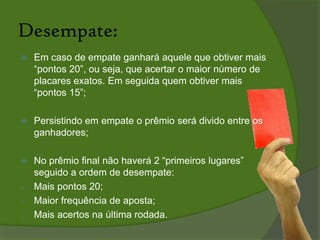 A Pontuação:O apostador que acertar apenas o time vitorioso ganhará 10 pontos;Caso acerte o placar exato (consequentemente o time time vencedor) terá 20 pontos;Acertando a quantidade de gols de um dos times, além de acertar o time vitorioso fará 15 pontos;Se o participante não acertar nada não pontua;O total de pontos dos 10 placares é a pontuação da rodada.
