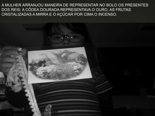 A MULHER ARRANJOU MANEIRA DE REPRESENTAR NO BOLO OS PRESENTES
DOS REIS: A CÔDEA DOURADA REPRESENTAVA O OURO, AS FRUTAS
CRISTALIZADAS A MIRRA E O AÇÚCAR POR CIMA O INCENSO.