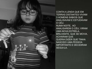 CONTA A LENDA QUE EM
TERRAS DISTANTES VIVIAM
3 HOMENS SÁBIOS QUE
ANALISAVAM E ESTUDAVAM
O CÉU.
NUMA NOITE, AO
ANALISAREM O CÉU, VIRAM
UMA NOVA ESTRELA,
BRILHANTE, QUE SE MOVIA.
ACHARAM QUE
QUERIA DIZER QUE TINHA
NASCIDO UMA PESSOA
IMPORTANTE E DECIDIRAM
SEGUI-LA.