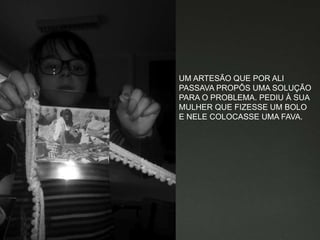 UM ARTESÃO QUE POR ALI
PASSAVA PROPÔS UMA SOLUÇÃO
PARA O PROBLEMA. PEDIU À SUA
MULHER QUE FIZESSE UM BOLO
E NELE COLOCASSE UMA FAVA.