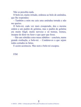 Não se percebia nada.
  O bolo-rei, muito irritado, ordenou ao bolo de amêndoa,
que lhe respondeu:
  – Também a mim me caiu uma amêndoa torrada e não
me queixo.
  O bolo-rei, cada vez mais exasperado, deu a mesma
ordem a um pudim de gelatina, mas o pudim de gelatina
era muito frágil, muito nervoso e só tremeu, tremeu,
incapaz de dizer ou fazer o que quer que fosse.
  – São uns rebeldes estes meus súbditos – concluiu, numa
grande exaltação, o bolo-rei. – Condeno-os a que sejam
todos cortados às fatias.
  E assim aconteceu. Mas nem o bolo-rei escapou.


   FIM




                                              2
© APENA - APDD – Cofinanciado pelo POSI e pela Presidência do Conselho de Ministros
 