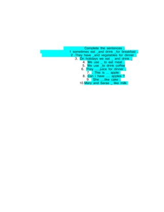 Complete the sentences .
1 sometimes eat _and drink _for breakfast .
 2 .They have _and vegatables for dinner .
    3. On holidays we eat _ and drink _
         4. We use _ to eat meat .
         5. We use _to drink coffee
        6. They .....juice for dinner .
            7. . This is ... apple
         8. Can i have .... apples ?
            9. She ....like cake .
       10.Mary and Saraa _ like milk
 