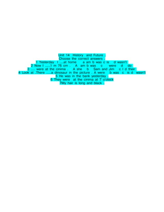 Unit 14 History and Future .
                           Choose the correct answers .
            1 Yesterday I ....at home      a am b was c is   d wasn't
       2 Now I .....1 m 76 cm . A am b was           c    were   d    do
     3 .... were at the cinima . A she       b Sam and Jim      c I d their
4 Look at .There .....a dinosaur in the picture . A were b was c is d wasn't
                         5 He was in the bank yesterday .
                     6 They were at the cinima at 7 o'clock
                            7My hair is long and black .
 