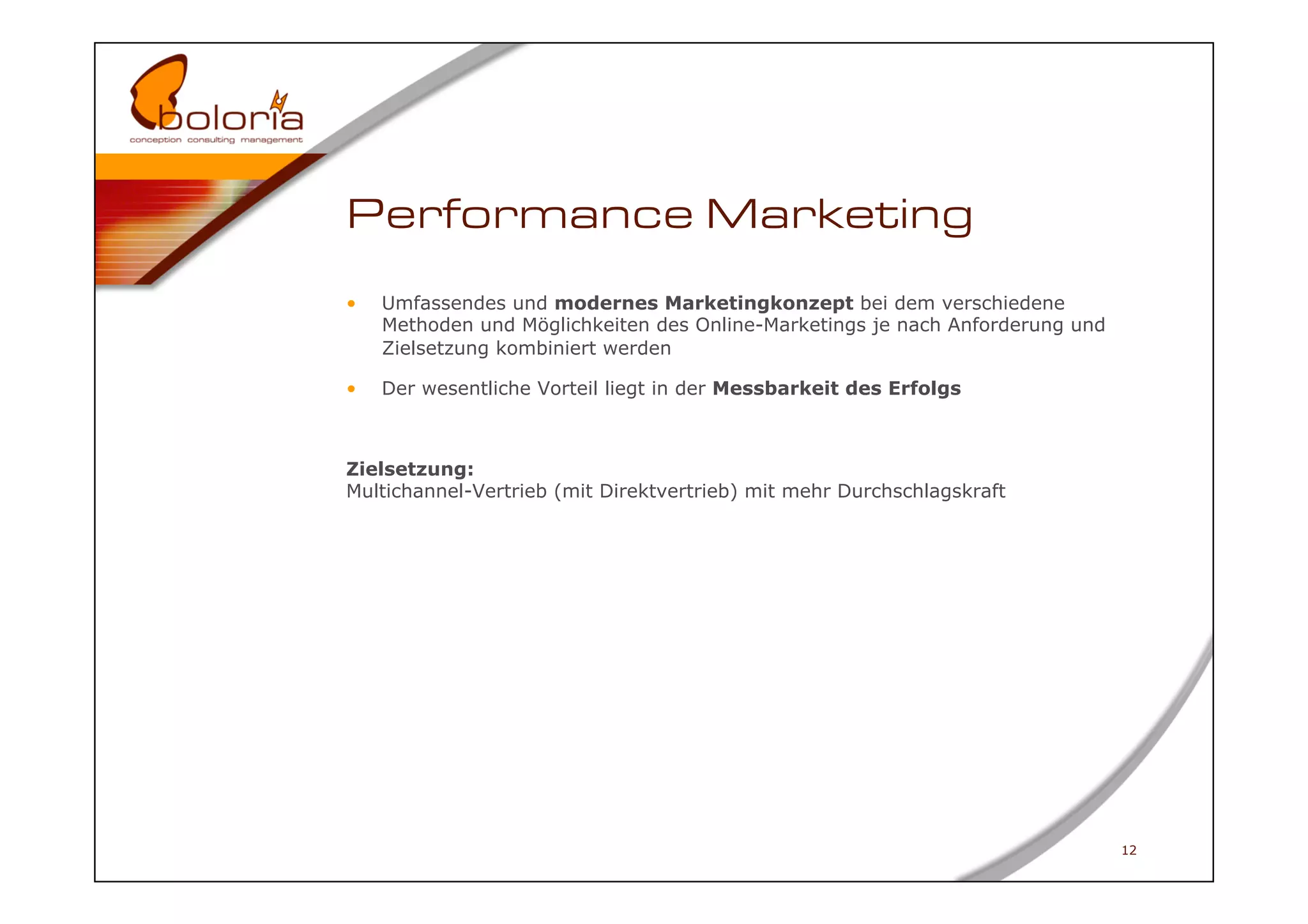 Performance Marketing
•    Umfassendes und modernes Marketingkonzept bei dem verschiedene
     Methoden und Möglichkeiten des Online-Marketings je nach Anforderung und
     Zielsetzung kombiniert werden

•    Der wesentliche Vorteil liegt in der Messbarkeit des Erfolgs



Zielsetzung:
Multichannel-Vertrieb (mit Direktvertrieb) mit mehr Durchschlagskraft




                                                                                12
 