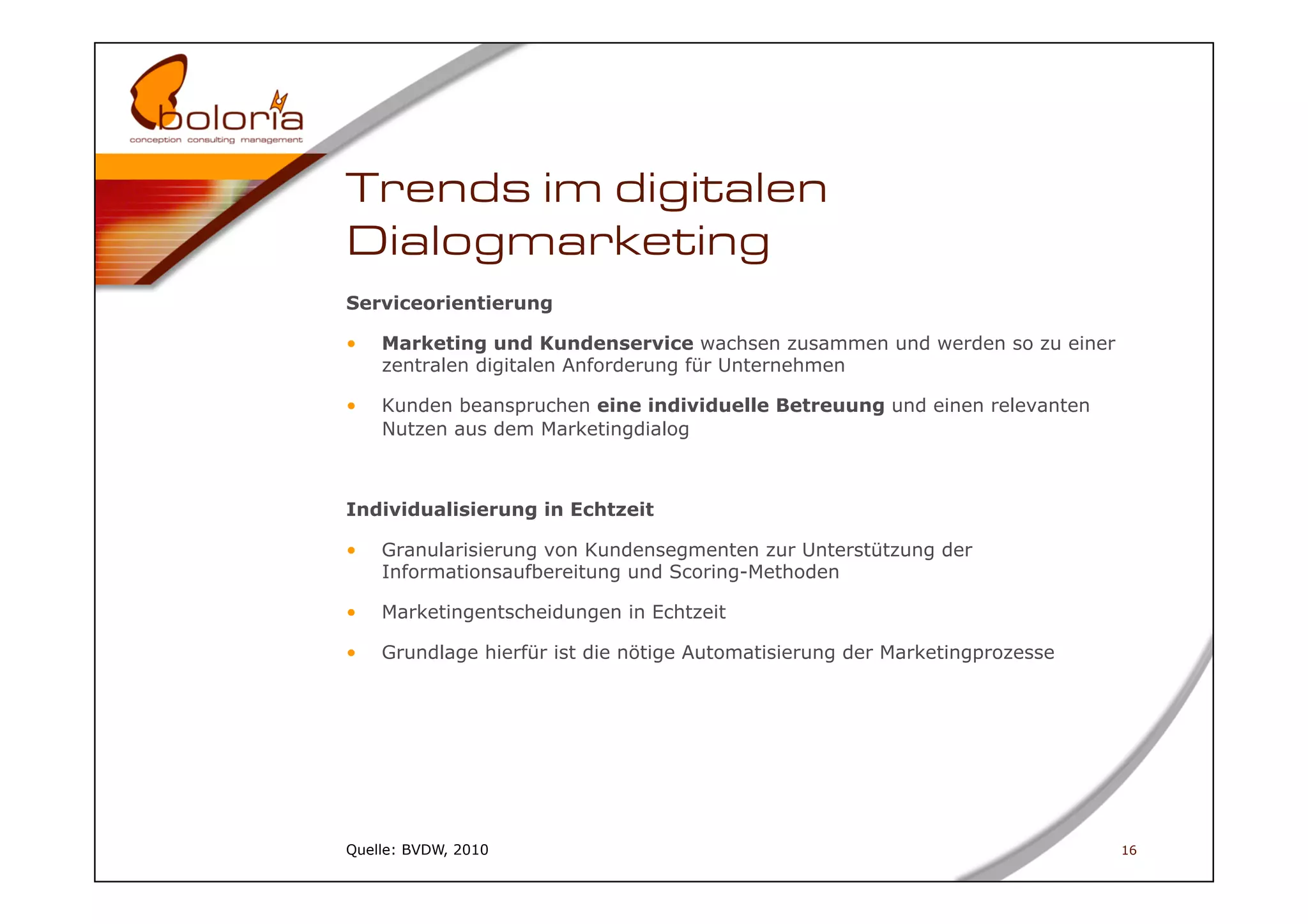 Trends im digitalen
Dialogmarketing
Serviceorientierung

•    Marketing und Kundenservice wachsen zusammen und werden so zu einer
     zentralen digitalen Anforderung für Unternehmen

•    Kunden beanspruchen eine individuelle Betreuung und einen relevanten
     Nutzen aus dem Marketingdialog



Individualisierung in Echtzeit

•    Granularisierung von Kundensegmenten zur Unterstützung der
     Informationsaufbereitung und Scoring-Methoden

•    Marketingentscheidungen in Echtzeit

•    Grundlage hierfür ist die nötige Automatisierung der Marketingprozesse




Quelle: BVDW, 2010                                                            16
 