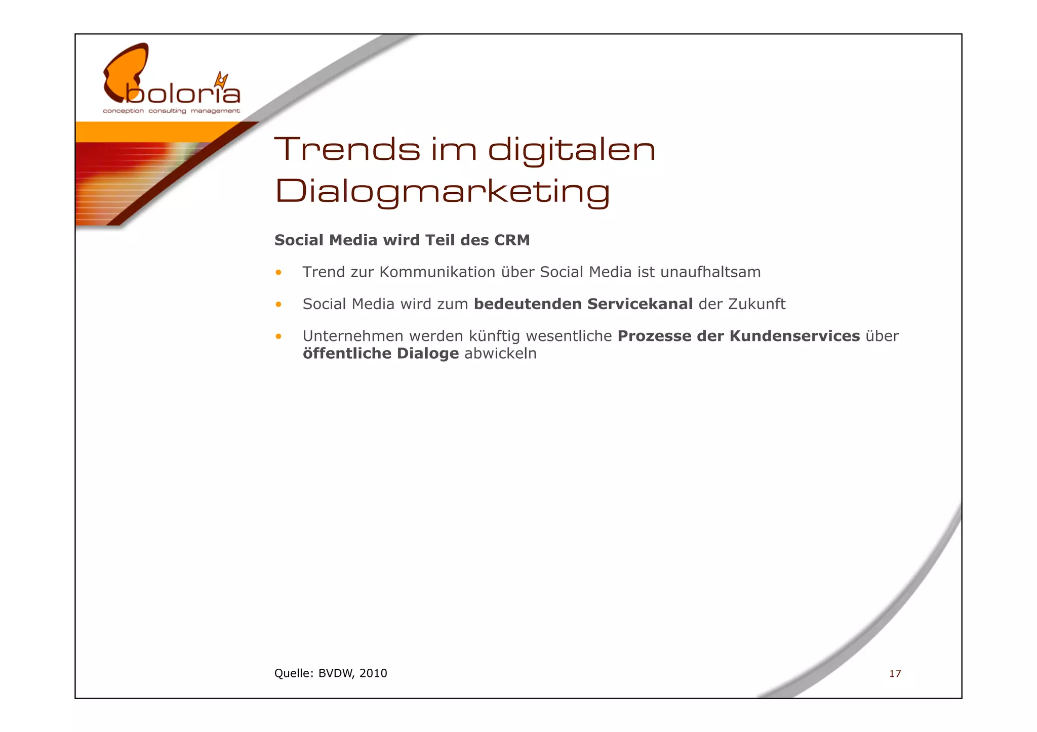 Trends im digitalen
Dialogmarketing
Social Media wird Teil des CRM

•    Trend zur Kommunikation über Social Media ist unaufhaltsam

•    Social Media wird zum bedeutenden Servicekanal der Zukunft

•    Unternehmen werden künftig wesentliche Prozesse der Kundenservices über
     öffentliche Dialoge abwickeln




Quelle: BVDW, 2010                                                        17
 