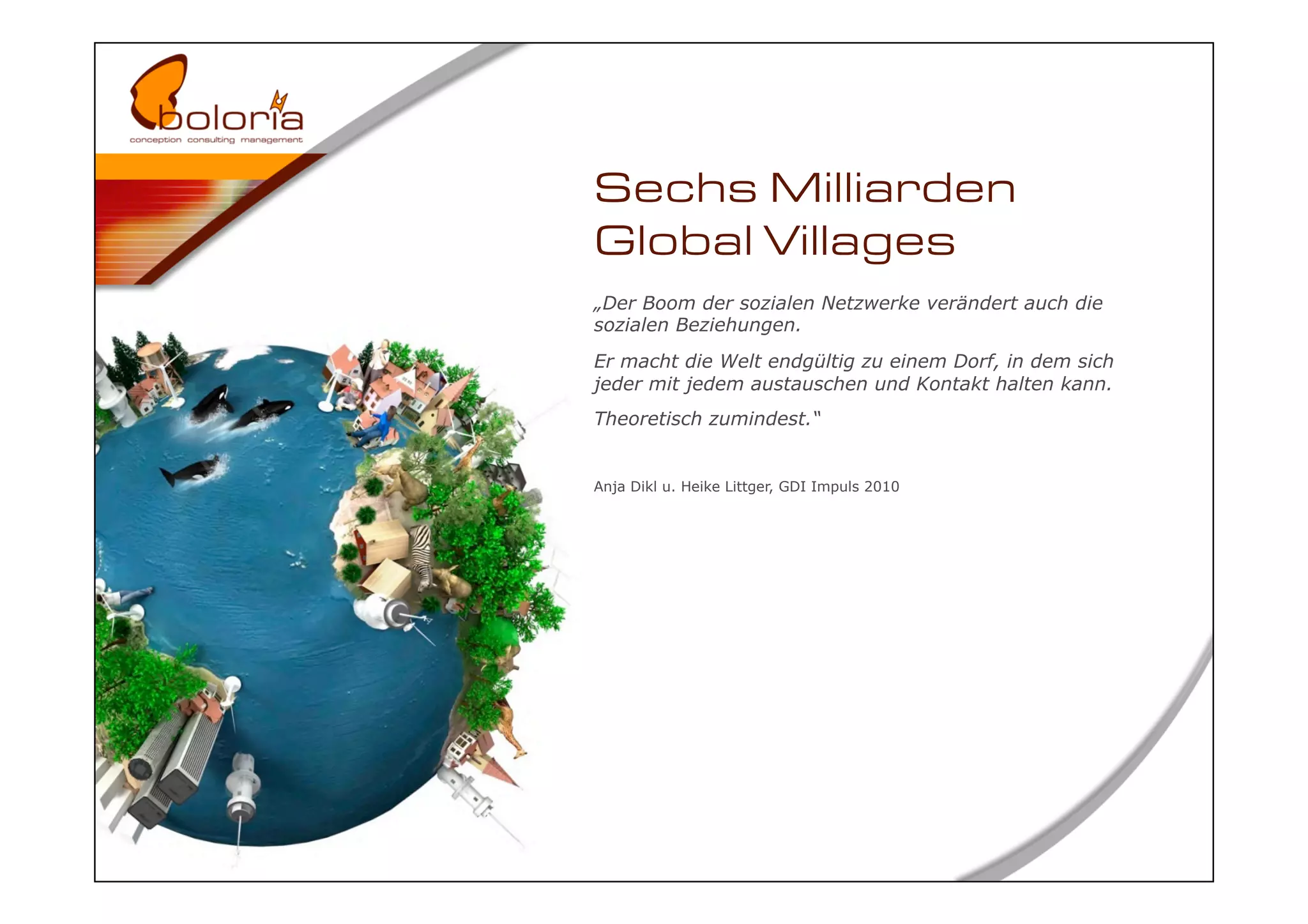 Sechs Milliarden
Global Villages
„Der Boom der sozialen Netzwerke verändert auch die
sozialen Beziehungen.
Er macht die Welt endgültig zu einem Dorf, in dem sich
jeder mit jedem austauschen und Kontakt halten kann.
Theoretisch zumindest.“


Anja Dikl u. Heike Littger, GDI Impuls 2010
 