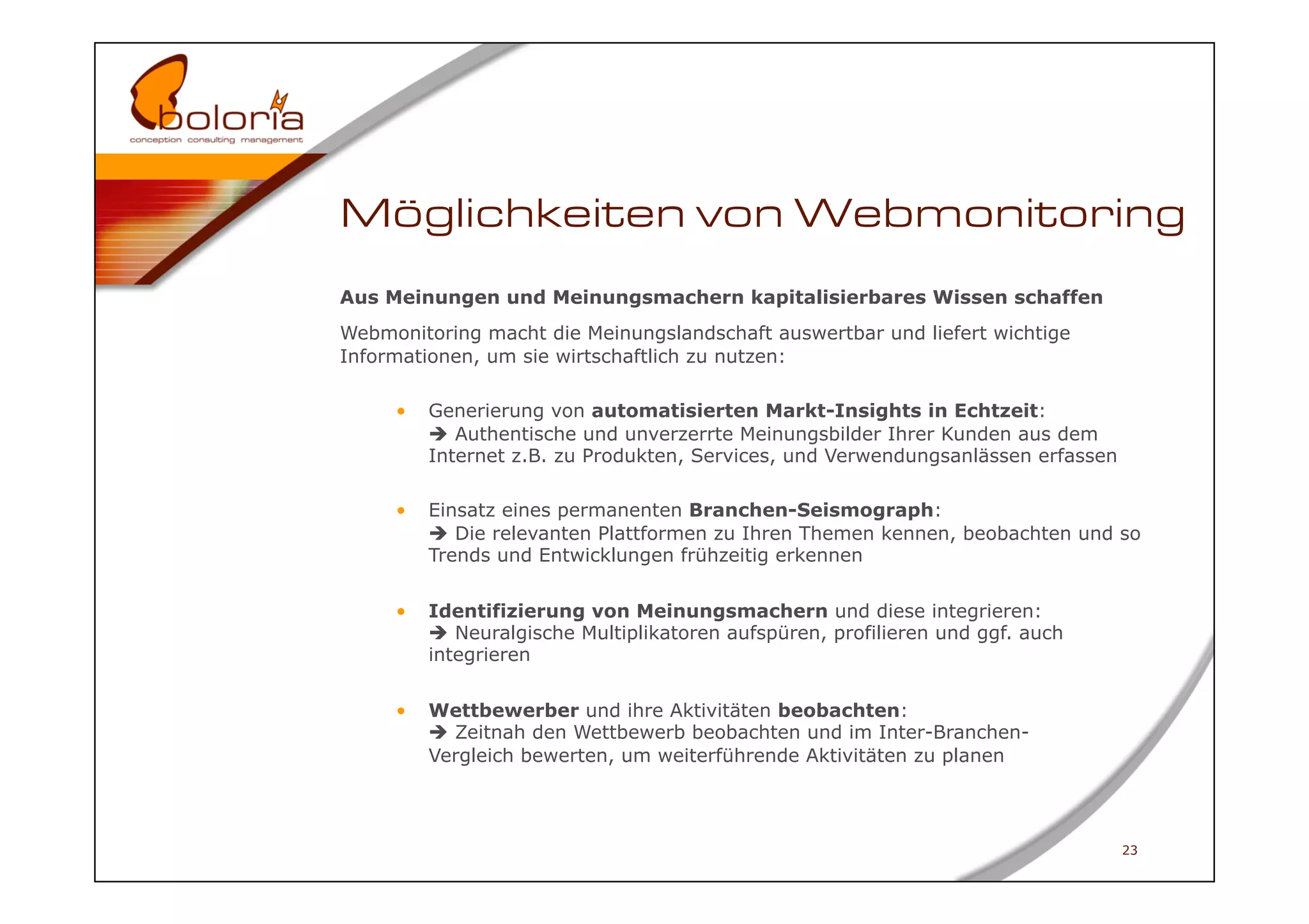 Möglichkeiten von Webmonitoring
Aus Meinungen und Meinungsmachern kapitalisierbares Wissen schaffen
Webmonitoring macht die Meinungslandschaft auswertbar und liefert wichtige
Informationen, um sie wirtschaftlich zu nutzen:

     •    Generierung von automatisierten Markt-Insights in Echtzeit:
           Authentische und unverzerrte Meinungsbilder Ihrer Kunden aus dem
          Internet z.B. zu Produkten, Services, und Verwendungsanlässen erfassen

     •    Einsatz eines permanenten Branchen-Seismograph:
           Die relevanten Plattformen zu Ihren Themen kennen, beobachten und so
          Trends und Entwicklungen frühzeitig erkennen


     •    Identifizierung von Meinungsmachern und diese integrieren:
           Neuralgische Multiplikatoren aufspüren, profilieren und ggf. auch
          integrieren


     •    Wettbewerber und ihre Aktivitäten beobachten:
           Zeitnah den Wettbewerb beobachten und im Inter-Branchen-
          Vergleich bewerten, um weiterführende Aktivitäten zu planen



                                                                                   23
 