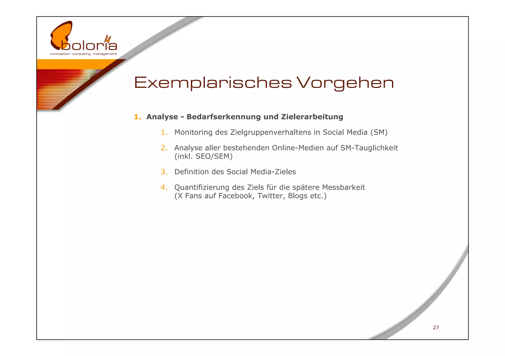 Exemplarisches Vorgehen
1.  Analyse - Bedarfserkennung und Zielerarbeitung

      1.  Monitoring des Zielgruppenverhaltens in Social Media (SM)

      2.  Analyse aller bestehenden Online-Medien auf SM-Tauglichkeit
          (inkl. SEO/SEM)

      3.  Definition des Social Media-Zieles

      4.  Quantifizierung des Ziels für die spätere Messbarkeit
          (X Fans auf Facebook, Twitter, Blogs etc.)




                                                                        27
 
