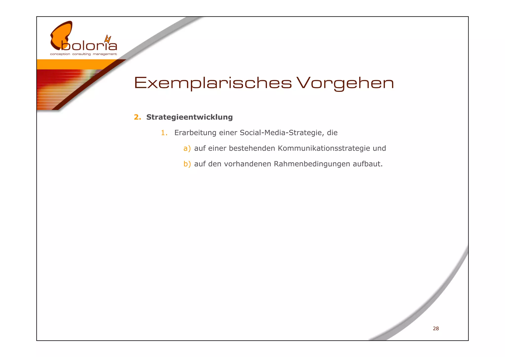 Exemplarisches Vorgehen
2.  Strategieentwicklung

      1.  Erarbeitung einer Social-Media-Strategie, die

            a)  auf einer bestehenden Kommunikationsstrategie und

            b)  auf den vorhandenen Rahmenbedingungen aufbaut.




                                                                    28
 