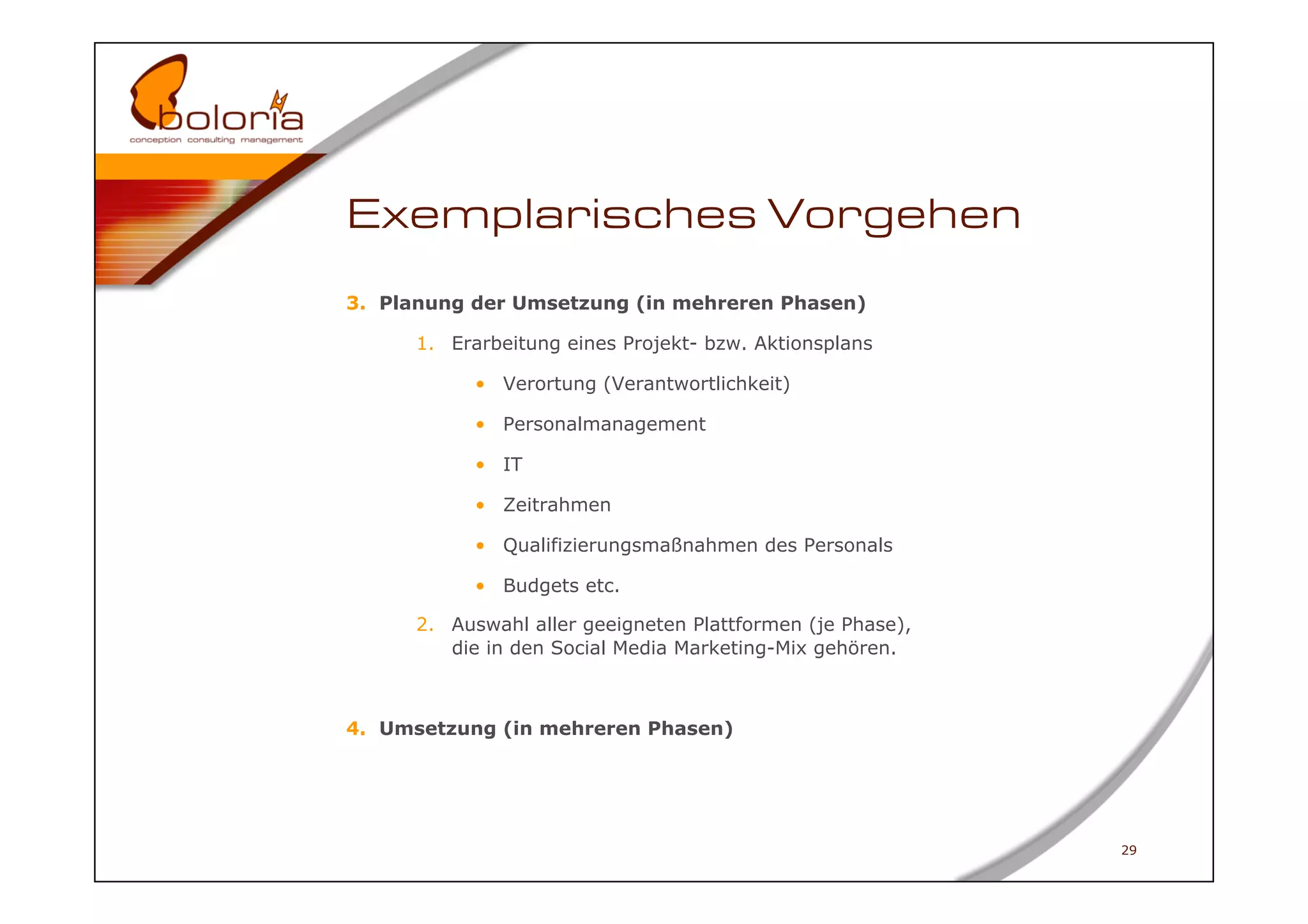 Exemplarisches Vorgehen
3.  Planung der Umsetzung (in mehreren Phasen)

      1.  Erarbeitung eines Projekt- bzw. Aktionsplans

            •  Verortung (Verantwortlichkeit)

            •  Personalmanagement

            •  IT

            •  Zeitrahmen

            •  Qualifizierungsmaßnahmen des Personals

            •  Budgets etc.

      2.  Auswahl aller geeigneten Plattformen (je Phase),
          die in den Social Media Marketing-Mix gehören.



4.  Umsetzung (in mehreren Phasen)




                                                             29
 