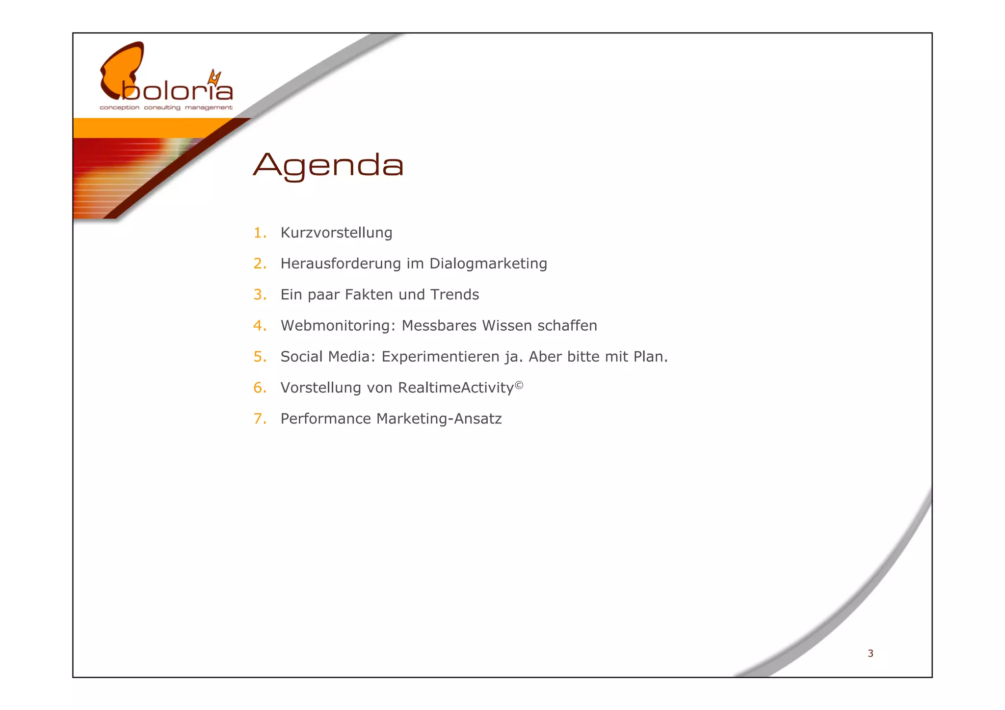 Agenda
1.  Kurzvorstellung

2.  Herausforderung im Dialogmarketing

3.  Ein paar Fakten und Trends

4.  Webmonitoring: Messbares Wissen schaffen

5.  Social Media: Experimentieren ja. Aber bitte mit Plan.

6.  Vorstellung von RealtimeActivity©

7.  Performance Marketing-Ansatz




                                                             3
 