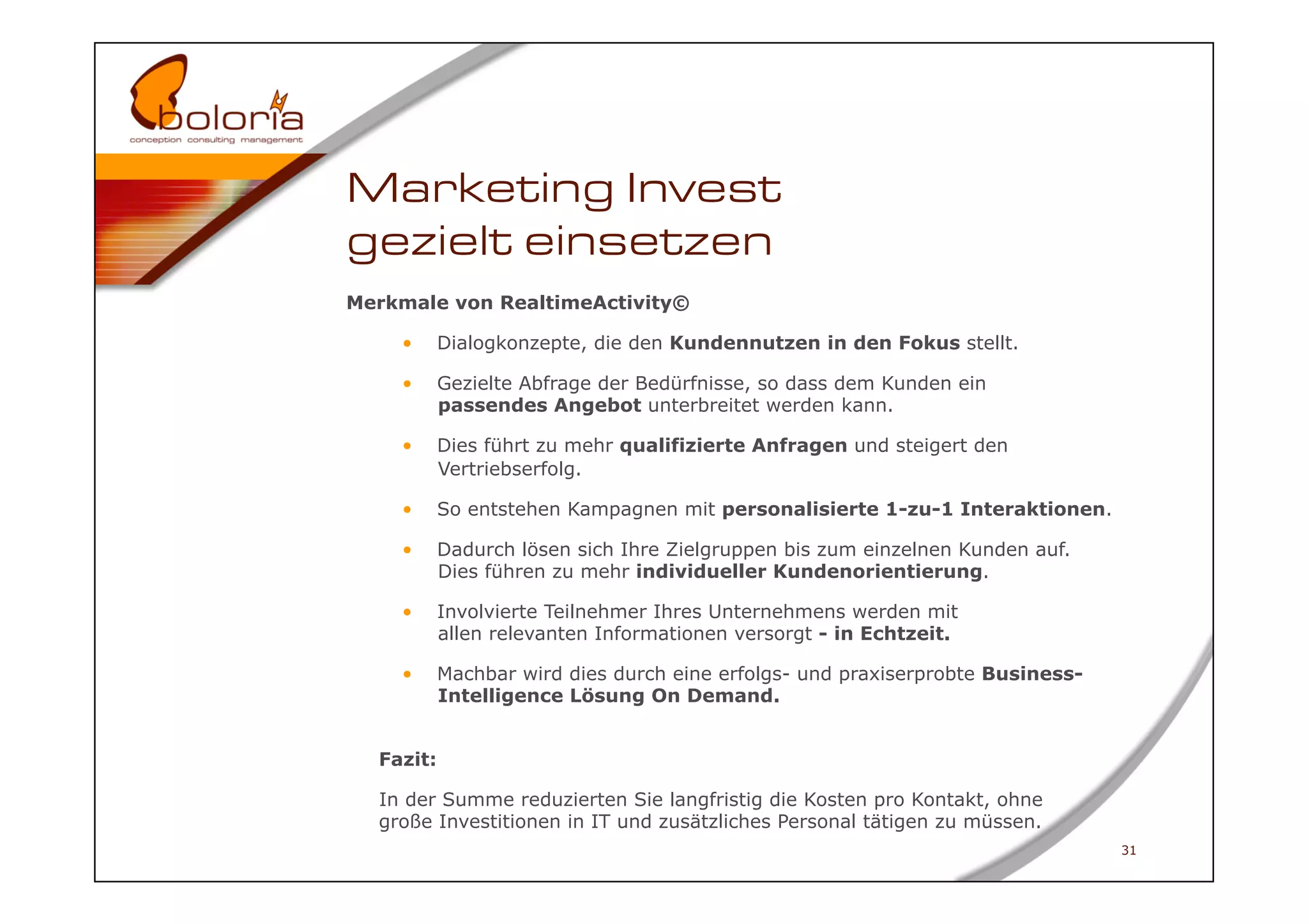 Marketing Invest
gezielt einsetzen
Merkmale von RealtimeActivity©

    •      Dialogkonzepte, die den Kundennutzen in den Fokus stellt.

    •      Gezielte Abfrage der Bedürfnisse, so dass dem Kunden ein
           passendes Angebot unterbreitet werden kann.

    •      Dies führt zu mehr qualifizierte Anfragen und steigert den
           Vertriebserfolg.

    •      So entstehen Kampagnen mit personalisierte 1-zu-1 Interaktionen.

    •      Dadurch lösen sich Ihre Zielgruppen bis zum einzelnen Kunden auf.
           Dies führen zu mehr individueller Kundenorientierung.

    •      Involvierte Teilnehmer Ihres Unternehmens werden mit
           allen relevanten Informationen versorgt - in Echtzeit.

    •      Machbar wird dies durch eine erfolgs- und praxiserprobte Business-
           Intelligence Lösung On Demand.


  Fazit:

  In der Summe reduzierten Sie langfristig die Kosten pro Kontakt, ohne
  große Investitionen in IT und zusätzliches Personal tätigen zu müssen.
                                                                                31
 
