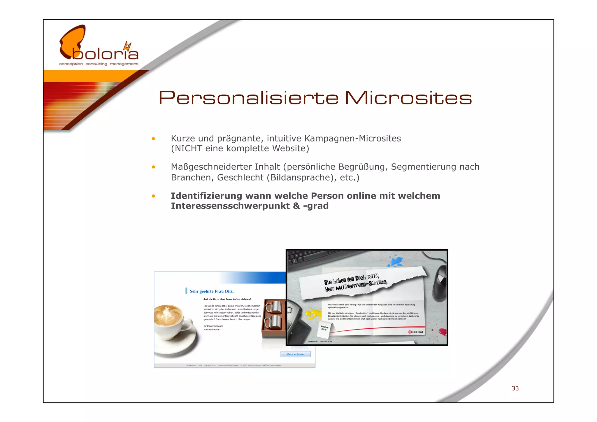 Personalisierte Microsites
•     Kurze und prägnante, intuitive Kampagnen-Microsites
      (NICHT eine komplette Website)

•     Maßgeschneiderter Inhalt (persönliche Begrüßung, Segmentierung nach
      Branchen, Geschlecht (Bildansprache), etc.)

•     Identifizierung wann welche Person online mit welchem
      Interessensschwerpunkt & -grad




                                                                            33
 