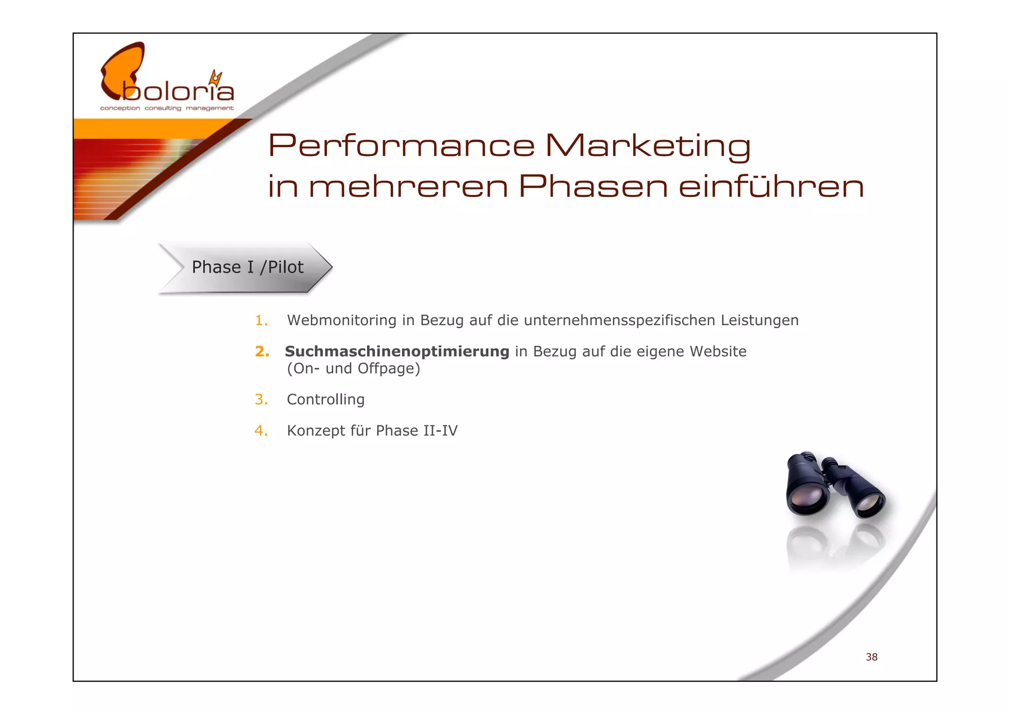 Performance Marketing
         in mehreren Phasen einführen

Phase I /Pilot


       1.    Webmonitoring in Bezug auf die unternehmensspezifischen Leistungen

       2.    Suchmaschinenoptimierung in Bezug auf die eigene Website
             (On- und Offpage)

       3.    Controlling

       4.    Konzept für Phase II-IV




                                                                                  38
 