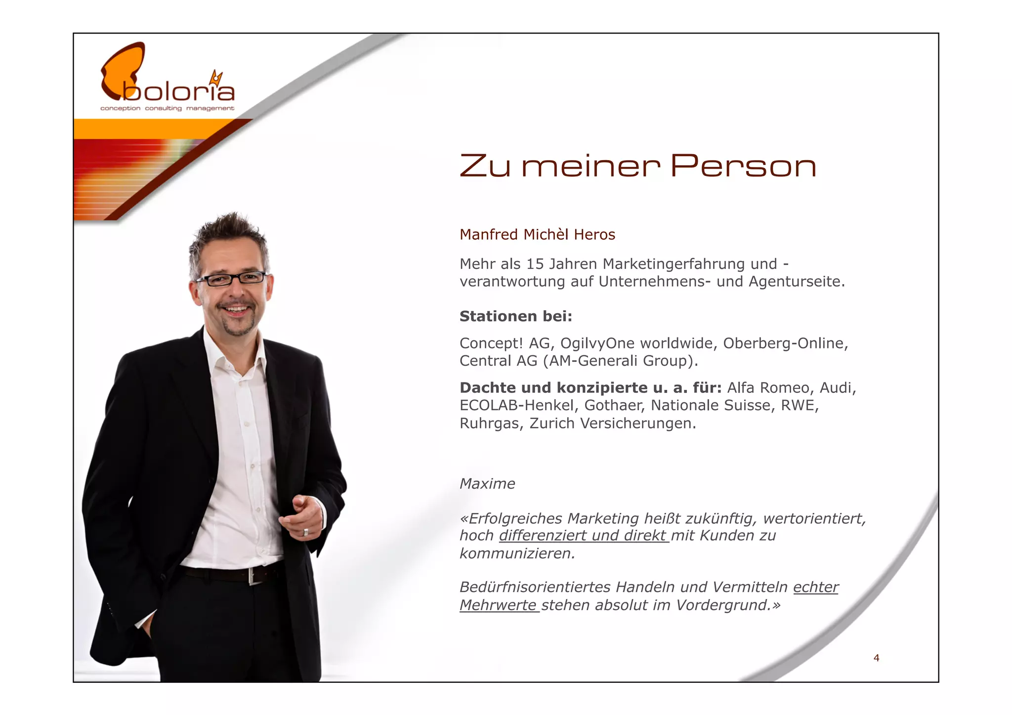 Zu meiner Person
Manfred Michèl Heros

Mehr als 15 Jahren Marketingerfahrung und -
verantwortung auf Unternehmens- und Agenturseite.

Stationen bei:
Concept! AG, OgilvyOne worldwide, Oberberg-Online,
Central AG (AM-Generali Group).
Dachte und konzipierte u. a. für: Alfa Romeo, Audi,
ECOLAB-Henkel, Gothaer, Nationale Suisse, RWE,
Ruhrgas, Zurich Versicherungen.



Maxime

«Erfolgreiches Marketing heißt zukünftig, wertorientiert,
hoch differenziert und direkt mit Kunden zu
kommunizieren.

Bedürfnisorientiertes Handeln und Vermitteln echter
Mehrwerte stehen absolut im Vordergrund.»


                                                            4
 