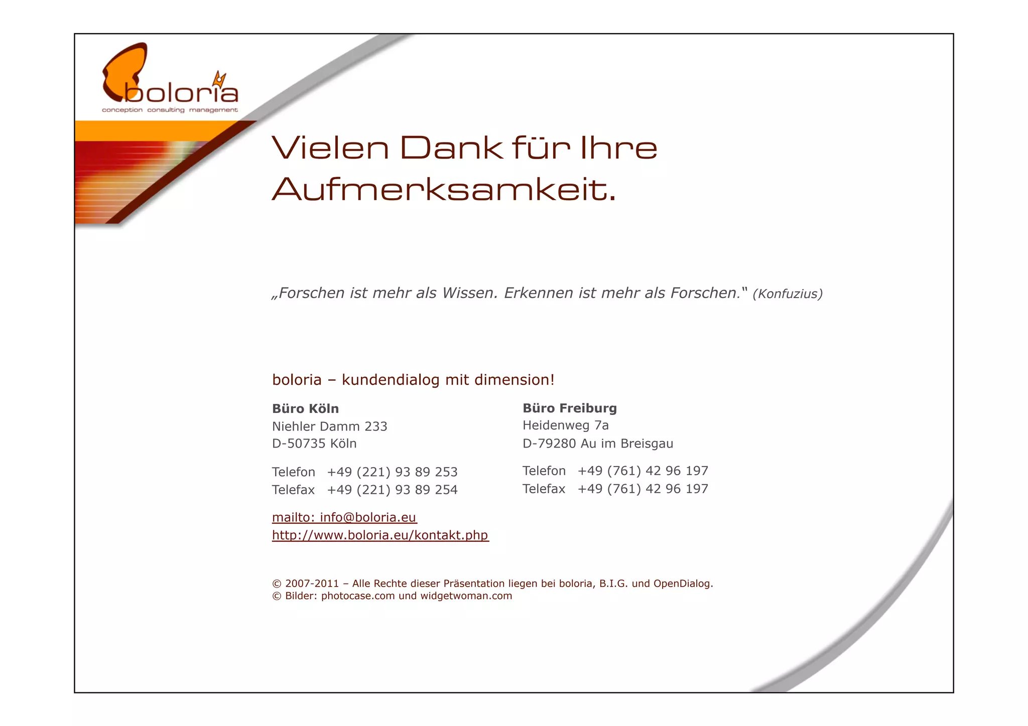 Vielen Dank für Ihre
Aufmerksamkeit.

„Forschen ist mehr als Wissen. Erkennen ist mehr als Forschen.“ (Konfuzius)




boloria – kundendialog mit dimension!
Büro Köln                                        Büro Freiburg
Niehler Damm 233                                 Heidenweg 7a
D-50735 Köln                                     D-79280 Au im Breisgau

Telefon +49 (221) 93 89 253                      Telefon +49 (761) 42 96 197
Telefax +49 (221) 93 89 254                      Telefax +49 (761) 42 96 197

mailto: info@boloria.eu
http://www.boloria.eu/kontakt.php


© 2007-2011 – Alle Rechte dieser Präsentation liegen bei boloria, B.I.G. und OpenDialog.
© Bilder: photocase.com und widgetwoman.com




                                                                                           41
 