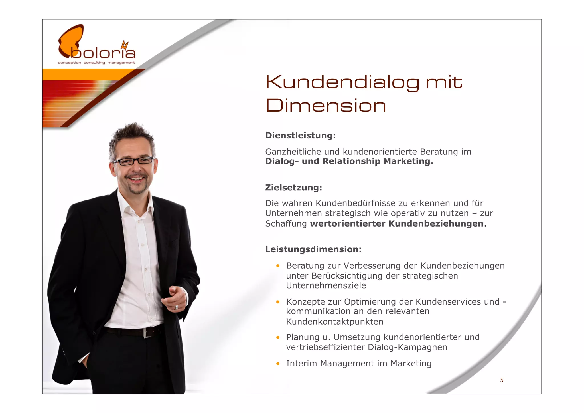 Kundendialog mit
Dimension
Dienstleistung:
Ganzheitliche und kundenorientierte Beratung im
Dialog- und Relationship Marketing.


Zielsetzung:
Die wahren Kundenbedürfnisse zu erkennen und für
Unternehmen strategisch wie operativ zu nutzen – zur
Schaffung wertorientierter Kundenbeziehungen.


Leistungsdimension:
  •  Beratung zur Verbesserung der Kundenbeziehungen
     unter Berücksichtigung der strategischen
     Unternehmensziele
  •  Konzepte zur Optimierung der Kundenservices und -
     kommunikation an den relevanten
     Kundenkontaktpunkten
  •  Planung u. Umsetzung kundenorientierter und
     vertriebseffizienter Dialog-Kampagnen
  •  Interim Management im Marketing
                                                       5
 