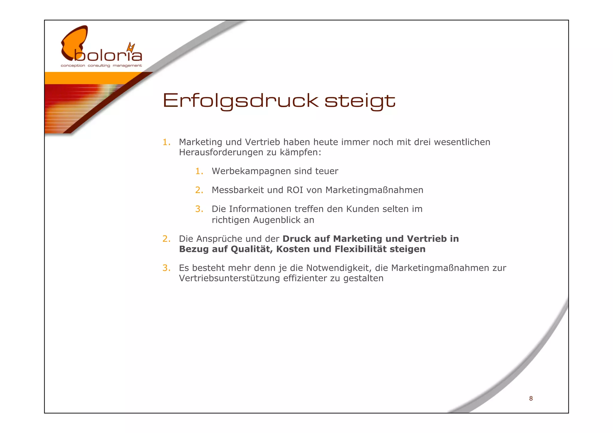 Erfolgsdruck steigt
1.  Marketing und Vertrieb haben heute immer noch mit drei wesentlichen
    Herausforderungen zu kämpfen:

       1.  Werbekampagnen sind teuer

       2.  Messbarkeit und ROI von Marketingmaßnahmen

       3.  Die Informationen treffen den Kunden selten im
           richtigen Augenblick an

2.  Die Ansprüche und der Druck auf Marketing und Vertrieb in
    Bezug auf Qualität, Kosten und Flexibilität steigen

3.  Es besteht mehr denn je die Notwendigkeit, die Marketingmaßnahmen zur
    Vertriebsunterstützung effizienter zu gestalten




                                                                            8
 