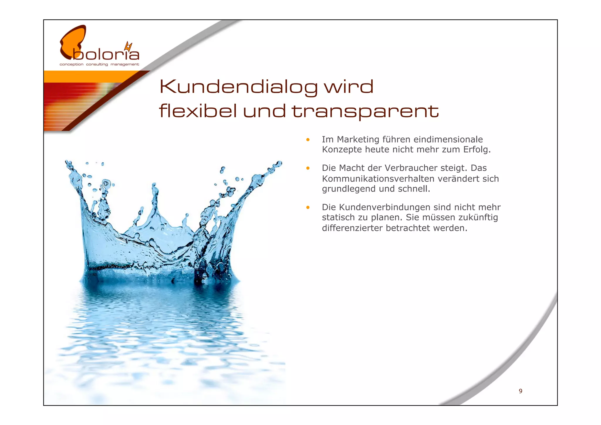 Kundendialog wird
flexibel und transparent
            •    Im Marketing führen eindimensionale
                 Konzepte heute nicht mehr zum Erfolg.

            •    Die Macht der Verbraucher steigt. Das
                 Kommunikationsverhalten verändert sich
                 grundlegend und schnell.

            •    Die Kundenverbindungen sind nicht mehr
                 statisch zu planen. Sie müssen zukünftig
                 differenzierter betrachtet werden.




                                                            9
 