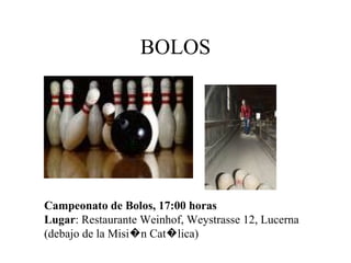 BOLOS Campeonato de Bolos, 17:00 horas   Lugar : Restaurante Weinhof, Weystrasse 12, Lucerna (debajo de la Misi�n Cat�lica) 