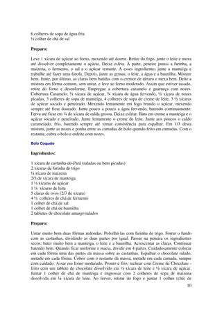 6 colheres de sopa de água fria
½ colher de chá de sal

Preparo:

Leve 1 xícara de açúcar ao forno, mexendo até dourar. Retire do fogo, junte o leite e mexa
até dissolver completamente o açúcar. Deixe esfria. À parte, peneire juntos a farinha, a
maizena, o fermento, o sal e o açúcar restante. A esses ingredientes junte a manteiga e
trabalhe até fazer uma farofa. Depois, junte as gemas, o leite, a água e a baunilha. Misture
bem. Junte, por último, as claras bem batidas com o cremor de tártaro e mexa bem. Deite a
mistura em fôrma comum, sem untar, e leve ao forno moderado. Assim que estiver assado,
retire do forno e desenforme. Empregue a cobertura caramelo e guarneça com nozes.
Cobertura Caramelo: ½ xícara de açúcar, ¾ xícara de água fervendo, ½ xícara de nozes
picadas, 3 colheres de sopa de manteiga, 4 colheres de sopa de creme de leite, 3 ½ xícaras
de açúcar socado e peneirado. Mexendo lentamente em fogo brando o açúcar, mexendo
sempre até ficar dourado. Junte pouco a pouco a água fervendo, batendo continuamente.
Ferva até ficar em ¼ de xícara de calda grossa. Deixe esfriar. Bata em creme a manteiga e o
açúcar socado e peneirado. Junte lentamente o creme de leite. Junte aos poucos o caldo
caramelado, frio, batendo sempre até tomar consistência para espalhar. Em 1/3 desta
mistura, junte as nozes e ponha entre as camadas de bolo quando feito em camadas. Com o
restante, cubra o bolo e enfeite com nozes.

Bolo Coquete

Ingredientes:

1 xícara de castanha-do-Pará (raladas ou bem picadas)
2 xícaras de farinha de trigo
½ xícara de maizena
2/3 de xícara de manteiga
1 ½ xícaras de açúcar
1 ¼ xícaras de leite
5 claras de ovos (2/3 de xícara)
4 ½ colheres de chá de fermento
1 colher de chá de sal
1 colher de chá de baunilha
2 tabletes de chocolate amargo ralados

Preparo:

Untar muito bem duas fôrmas redondas. Polvilhá-las com farinha de trigo. Forrar o fundo
com as castanhas, dividindo as duas partes por igual. Passar na peneira os ingredientes
secos; bater muito bem a manteiga, o leite e a baunilha. Acrescentar as claras. Continuar
batendo bem. Quando ficar uniforme e macia, dividir em 4 partes. Cuidadosamente colocar
em cada fôrma uma das partes da massa sobre as castanhas. Espalhar o chocolate ralado,
metade em cada fôrma. Cobrir com o restante da massa, metade em cada camada, sempre
com cuidado. Assar em forno moderado. Pronto e frio, rechear com Creme de Chocolate -
feito com um tablete de chocolate dissolvido em ½ xícara de leite e ½ xícara de açúcar.
Juntar 1 colher de chá de manteiga e engrossar com 2 colheres de sopa de maizena
dissolvida em ½ xícara de leite. Ao ferver, retirar do fogo e juntar 1 colher (chá) de
                                                                                         10
 