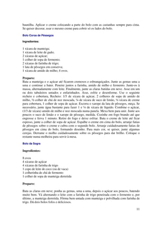 baunilha. Aplicar o creme colocando a parte do bolo com as castanhas sempre para cima.
Se quiser decorar, usar o mesmo creme para cobrir só os lados do bolo.

Bolo Coroa de Pêssegos

Ingredientes:

1 xícara de manteiga;
1 xícara de leite de gado;
2 xícaras de açúcar;
1 colher de sopa de fermento;
2 xícaras de farinha de trigo;
1 lata de pêssegos em conserva;
1 xícara de amido de milho; 4 ovos.

Preparo:
Bata a manteiga e o açúcar até ficarem cremosos e esbranquiçados. Junte as gemas uma a
uma e continue a bater. Peneire juntos a farinha, amido de milho e fermento. Junte-os à
massa, alternadamente com leite. Finalmente, junte as claras batidas em neve. Asse em um
ou dois tabuleiros untados e enfarinhados. Asse, esfrie e desenforme. Use o seguinte
recheio e cobertura, Recheio: 1/3 de xícara de açúcar, 2 colheres de sopa de amido de
milho, ½ colher de chá de noz moscada, ¼ de xícara de suco de limão, ½ xícara de creme
para cobertura, 1 colher de sopa de açúcar. Escorra o xarope da lata de pêssegos, meça. Se
necessário, junte água bastante para fazer 1 e ¼ de xícara de líquido. Combine o açúcar,
(1/3 de xícara) amido de milho e noz moscada numa panela. Mexa bem para unir. Junte aos
poucos o suco de limão e o xarope de pêssego, medida. Cozinhe em fogo brando até que
engrosse e ferva 1 minuto. Retire do fogo e deixe esfriar. Bata o creme de leite até ficar
espesso, junte a colher de sopa de açúcar. Espalhe o creme em cima do bolo, arranje fatias
de pêssegos sobre o creme e cubra com o segundo bolo. Arranje cuidadosamente fatias de
pêssegos em cima do bolo, formando desenho. Para mais cor, se quiser, junte algumas
cerejas. Derrame o molho cuidadosamente sobre os pêssegos para dar brilho. Coloque o
restante numa molheira para servir à mesa.

Bolo da Sogra

Ingredientes:

8 ovos
4 xícaras de açúcar
4 xícaras de farinha de trigo
1 copo de leite de coco (ou de vaca)
1 colherinha de chá de fermento
1 colher de sopa de manteiga derretida

Preparo:

Bata as claras em neve; ponha as gemas, uma a uma, depois o açúcar aos poucos, batendo
muito bem. Vá alternando o leite com a farinha de trigo peneirada com o fermento e, por
último, a manteiga derretida. Fôrma bem untada com manteiga e polvilhada com farinha de
trigo. Dá dois bolos fofos e deliciosos.

                                                                                       11
 