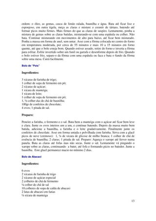 ordem: o óleo, as gemas, casca de limão ralada, baunilha e água. Bata até ficar liso e
esponjoso, em outra tigela, meça as claras e misture o cremór de tártaro, batendo até
formar picos muito firmes. Mais firmes do que as claras de suspiro. Lentamente, ponha a
mistura de gemas sobre as claras batidas, misturando-se com uma espátula ou colher. Não
bata. Continue misturando em movimentos de alto para baixo, até ficar bem misturado.
Ponha a massa em forma de anel, sem untar. Asse com a fôrma colocada no centro do forno
em temperatura moderada, por cerca de 55 minutos e mais 10 a 15 minutos em forno
quente, até que o bolo esteja bom. Quando estiver assado, retire do forno e inverta a fôrma
para esfriar. Esfrie invertido sobre um funil ou garrafa e desenforme depois de frio. Quando
o bolo estiver frio, separe-o da fôrma com uma espátula ou faca e bata o fundo da fôrma
sobre uma mesa. Cairá facilmente.

Bolo de “Pois”

Ingredientes:

3 xícaras de farinha de trigo;
1 colher de sopa de fermento em pó;
2 xícaras de açúcar;
1 xícara de manteiga;
1 xícara de leite;
1 colher de sopa de fermento em pó;
1, ½ colher das de chá de baunilha;
100gr de confeitos de chocolate;
4 ovos; 1 pitada de sal.

Preparo:

Peneire a farinha, o fermento e o sal. Bata bem a manteiga com o açúcar até ficar bem leve
e clara. Junte os ovos inteiros um a um, e continue batendo. Depois da massa muito bem
batida, adicione a baunilha, a farinha e o leite gradativamente. Finalmente junte os
confeitos de chocolate. Asse em forma untada e polvilhada com farinha. Sirva com a glacê
picos de neve (cremoso): 1, ¼ de xícara de glicose de milho branca; 1 colher de chá de
essência de baunilha; 2 claras; 1 pitada de sal. Preparo: Aqueça o xarope até ferver numa
panela. Bata as claras até fofas mas não secas. Junte o sal. Lentamente vá pingando o
xarope sobre as claras, continuando a bater, até fofa e formando picos no batedor. Junte a
baunilha. Este glacê permanece macio no mínimo 2 dias.

Bolo de Abacaxi

Ingredientes:

6 ovos
2 xícaras de farinha de trigo
2 xícaras de açúcar especial
2 colheres de chá de fermento
¼ colher de chá de sal
10 colheres de sopa de calda de abacaxi
2 latas de abacaxi em fatias
½ xícara de manteiga
                                                                                         13
 