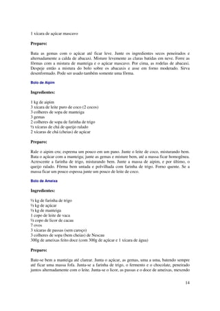 1 xícara de açúcar mascavo

Preparo:

Bata as gemas com o açúcar até ficar leve. Junte os ingredientes secos peneirados e
alternadamente a calda de abacaxi. Misture levemente as claras batidas em neve. Forre as
fôrmas com a mistura de manteiga e o açúcar mascavo. Por cima, as rodelas de abacaxi.
Despeje então a mistura do bolo sobre os abacaxis e asse em forno moderado. Sirva
desenformado. Pode ser usado também somente uma fôrma.

Bolo de Aipim

Ingredientes:

1 kg de aipim
3 xícara de leite puro de coco (2 cocos)
3 colheres de sopa de manteiga
3 gemas
2 colheres de sopa de farinha de trigo
½ xícaras de chá de queijo ralado
2 xícaras de chá (cheias) de açúcar

Preparo:

Rale o aipim cru; esprema um pouco em um pano. Junte o leite de coco, misturando bem.
Bata o açúcar com a manteiga; junte as gemas e misture bem, até a massa ficar homogênea.
Acrescente a farinha de trigo, misturando bem. Junte a massa de aipim, e por último, o
queijo ralado. Fôrma bem untada e polvilhada com farinha de trigo. Forno quente. Se a
massa ficar um pouco espessa junte um pouco de leite de coco.

Bolo de Ameixa

Ingredientes:

½ kg de farinha de trigo
½ kg de açúcar
½ kg de manteiga
1 copo de leite de vaca
½ copo de licor de cacau
7 ovos
3 xícaras de passas (sem caroço)
3 colheres de sopa (bem cheias) de Nescau
300g de ameixas feito doce (com 300g de açúcar e 1 xícara de água)

Preparo:

Bate-se bem a manteiga até clarear. Junta o açúcar, as gemas, uma a uma, batendo sempre
até ficar uma massa fofa. Junta-se a farinha de trigo, o fermento e o chocolate, peneirado
juntos alternadamente com o leite. Junta-se o licor, as passas e o doce de ameixas, mexendo

                                                                                        14
 