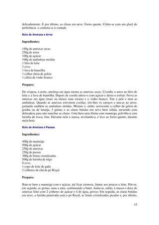 delicadamente. E por último, as claras em neve. Forno quente. Cobre-se com um glacê de
preferência e confeita-se à vontade.

Bolo de Ameixas e Arroz

Ingredientes:

150g de ameixas secas
250g de arroz
100g de açúcar
100g de amêndoas moídas
1 litro de leite
3 ovos
1 fava de baunilha
1 colher cheia de geleia
1 cálice de vinho branco

Preparo:

De véspera, à noite, amoleça em água morna as ameixas secas. Cozinhe o arroz no litro de
leite e a fava de baunilha. Depois de cozido adoce-o com açúcar e deixe-o esfriar. Ferva as
ameixas em água (mais ou menos uma xícara) e o vinho branco. Tire a pele e moa as
amêndoas. Quando as ameixas estiverem cozidas, tire-lhes os caroços e una-as ao arroz,
juntando também as amêndoas moídas. Misture e, então, acrescente a colher de geleia de
goiaba ou de laranja, 3 gemas e as claras batidas em neve bem sólida, mexendo com
delicadeza para não murchar as claras. Unte bem uma fôrma com manteiga, polvilhe-a com
farinha de rosca, fina. Derrame nela a massa, nivelando-a, e leve ao forno quente, durante
meia hora.

Bolo de Ameixas e Passas

Ingredientes:

400g de manteiga
500g de açúcar
250g de ameixas
250g de passas
300g de frutas cristalizadas
500g de farinha de trigo
8 ovos
1 copo de leite de gado
2 colheres de chá de pó Royal

Preparo:

Bate-se bem a manteiga com o açúcar, até ficar cremosa. Juntar aos poucos o leite. Põe-se,
em seguida, as gemas, uma a uma, continuando a bater. Junta-se, então, à massa o doce de
ameixas feito com 2 colheres de açúcar e 4 de água, grosso. Em seguida, as claras batidas
em neve, a farinha peneirada com o pó Royal, as frutas cristalizadas picadas e, por último,

                                                                                        15
 
