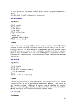 as passas polvilhadas com farinha de trigo. Fôrma forrada com papel impermeável e
untada.
Nota: Receita de Celuta Ferreira para bolos de casamento

Bolo de Aniversário

Ingredientes:

400g de manteiga
500g de açúcar
250g de ameixas
250g de passas
500g de farinha de trigo
8 ovos
1 copo de leite
2 colheres de chá de pó Royal
300g de frutas cristalizadas

Preparo:

Bate-se muito bem a manteiga até ficar cremosa. Junta-se o açúcar, continuando a bater;
juntam-se as gemas, uma a uma, o leite e em seguida um doce de ameixas (feito doce com 2
colheres de açúcar e 4 de água). Depois de bem misturado, junta-se a farinha e o Royal
peneirado juntos e, aos poucos, as frutas cristalizadas passadas em farinha de trigo. Por
último, as claras em neve e as passas e as passas, também passadas ligeiramente em farinha.
Cobre-se com o glacê que desejar e também recheia à vontade. Fôrma forrada com papel
impermeável.

Bolo de Bacia

Ingredientes:

250g de manteiga
250g de açúcar
300g de massa de mandioca (carimã)
1 xícara de leite de coco
10 ovos
100g de castanhas de caju (moídas)

Preparo:

Bater a manteiga com o açúcar, até ficar bem branco. Juntar 10 gemas, uma a uma, batendo
sempre com colher de pau, até a massa ficar esbranquiçada. Misturar 8 claras batidas em
neve (misturar, sem bater), o leite puro de coco e a massa de mandioca, bem seca. Por
último, as castanhas de caju, moídas. Levar ao forno, em fôrma bem untada e enfarinhada.
Quando estiver quase assado, enfeitar com algumas castanhas inteiras.

Bolo de Bacia II

Ingredientes:

                                                                                        16
 