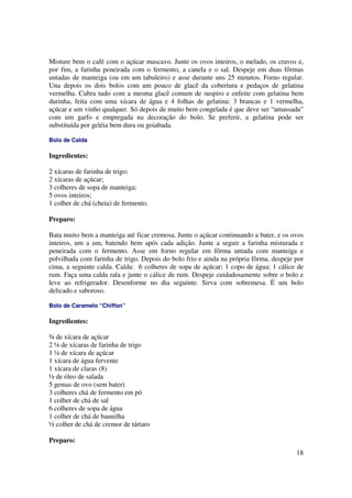 Misture bem o café com o açúcar mascavo. Junte os ovos inteiros, o melado, os cravos e,
por fim, a farinha peneirada com o fermento, a canela e o sal. Despeje em duas fôrmas
untadas de manteiga (ou em um tabuleiro) e asse durante uns 25 minutos. Forno regular.
Una depois os dois bolos com um pouco de glacê da cobertura e pedaços de gelatina
vermelha. Cubra tudo com a mesma glacê comum de suspiro e enfeite com gelatina bem
durinha, feita com uma xícara de água e 4 folhas de gelatina: 3 brancas e 1 vermelha,
açúcar e um vinho qualquer. Só depois de muito bem congelada é que deve ser “amassada”
com um garfo e empregada na decoração do bolo. Se preferir, a gelatina pode ser
substituída por geléia bem dura ou goiabada.

Bolo de Calda

Ingredientes:

2 xícaras de farinha de trigo;
2 xícaras de açúcar;
3 colheres de sopa de manteiga;
5 ovos inteiros;
1 colher de chá (cheia) de fermento.

Preparo:

Bata muito bem a manteiga até ficar cremosa. Junte o açúcar continuando a bater, e os ovos
inteiros, um a um, batendo bem após cada adição. Junte a seguir a farinha misturada e
peneirada com o fermento. Asse em forno regular em fôrma untada com manteiga e
polvilhada com farinha de trigo. Depois do bolo frio e ainda na própria fôrma, despeje por
cima, a seguinte calda. Calda: 6 colheres de sopa de açúcar; 1 copo de água; 1 cálice de
rum. Faça uma calda rala e junte o cálice de rum. Despeje cuidadosamente sobre o bolo e
leve ao refrigerador. Desenforme no dia seguinte. Sirva com sobremesa. È um bolo
delicado e saboroso.

Bolo de Caramelo “Chiffon”

Ingredientes:

¾ de xícara de açúcar
2 ¼ de xícaras de farinha de trigo
1 ¼ de xícara de açúcar
1 xícara de água fervente
1 xícara de claras (8)
½ de óleo de salada
5 gemas de ovo (sem bater)
3 colheres chá de fermento em pó
1 colher de chá de sal
6 colheres de sopa de água
1 colher de chá de baunilha
½ colher de chá de cremor de tártaro

Preparo:
                                                                                       18
 