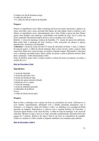 4 colheres de chá de fermento em pó
½ colher de chá de sal
1 ½ colher de chá de essência de baunilha

Preparo:

Peneire os ingredientes secos. Bata a manteiga até ficar em creme; acrescente o açúcar e as
claras sem bater, uma a uma, mexendo bem depois de cada adição. Junte a essência e, por
último, os ingredientes secos, alternadamente com o leite. Ponha a massa em duas fôrmas
iguais, bem untadas com manteiga e polvilhadas com farinha de trigo. Leve a assar em
forno moderado. Desenforme depois de frio e una as camadas com o recheio.
Recheio: 1 xícara de manteiga, essência de baunilha, 1 ¾ xícaras de açúcar de confeiteiro.
Bata muito bem a manteiga até ficar cremosa e fofa; acrescente aos poucos o açúcar,
batendo bem. Aromatize com baunilha.
Cobertura: 1 xícara de creme de leite,1/3 xícara de chocolate em barra, 1 clara, 2 colheres
de sopa de açúcar, 1 colher de chá de manteiga. Bata a clara em neve, junte o açúcar e bata
muito bem. Deite ali o creme de leite, aos poucos, batendo sempre. Desmanche o chocolate
com a manteiga em banho-maria. Deixe esfriar um pouco e junte à primeira mistura. Bata
bem e empregue. Cubra inteiramente o bolo.
Nota: Se preferir, pode variar o recheio usando o recheio de nozes ou ameixas, ou ainda, o
recheio de ovos.

Bolo de Chocolate e Café

Ingredientes:

1 xícara de chocolate
1 xícara de café forte e frio
2 xícaras de farinha de trigo
2 xícaras de açúcar moreno refinado
1 pitada de cravo e canela
1 xícara de manteiga
1 xícara de amêndoas passadas
2 colherinhas de pó Royal
6 ovos
1 colher de chá de mixed spice

Preparo:

Bate-se bem a manteiga com o açúcar até ficar na consistência de creme. Adiciona-se os
ovos batidos separadamente, alternando com a farinha peneirada juntamente com o
fermento e os temperos. Junte por último o café e as amêndoas (ou castanhas-do-Pará)
passadas na máquina. Entremeia-se e cobre-se com o seguinte Recheio de Chocolate: 1
xícara de açúcar branco, ¼ de xícara de leite, 1 colher de sopa de manteiga, ¼ de xícara de
chocolate. Mistura-se tudo e leva-se ao fogo, mexendo continuamente, deixando ferver por
espaço de 3 minutos. Retira-se do fogo e bate-se até ficar na consistência de espalhar.
Cobre-se e recheia-se o bolo, usando-se algumas amêndoas (ou castanhas) para enfeitar.

Bolo de Chocolate e Café II


                                                                                        21
 