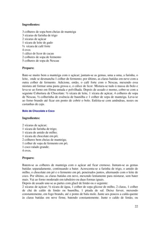 Ingredientes:

3 colheres de sopa bem cheias de manteiga
3 xícaras de farinha de trigo
2 xícaras de açúcar
1 xícara de leite de gado
½ xícara de café forte
4 ovos
1 cálice de licor de cacau
2 colheres de sopa de fermento
5 colheres de sopa de Nescau

Preparo:

Bate-se muito bem a manteiga com o açúcar; juntam-se as gemas, uma a uma, a farinha, o
leite, onde se desmancha 1 colher de fermento; por último, as claras batidas em neve com a
outra colher de fermento. Adicione, então, o café forte com o Nescau, mexendo essa
mistura até formar uma pasta grossa e, o cálice de licor. Mistura-se tudo à massa do bolo e
leva-se ao forno em fôrma untada e polvilhada. Depois de assado e morno, cobre-se com a
seguinte Cobertura de Chocolate: ½ xícara de leite, 1 xícara de açúcar, 4 colheres de sopa
de Nescau, ½ colherinha de essência de baunilha e 1 colher de sopa de manteiga. Leva-se
ao forno brando até ficar em ponto de cobrir o bolo. Enfeita-se com amêndoas, nozes ou
castanhas de caju.

Bolo de Chocolate e Coco

Ingredientes:

2 xícaras de açúcar;
1 xícara de farinha de trigo;
1 xícara de amido de milho;
1 xícara de chocolate em pó;
2 colheres bem cheias de manteiga;
1 colher de sopa de fermento em pó;
1 coco ralado grande;
4 ovos.

Preparo:

Batem-se as colheres de manteiga com o açúcar até ficar cremoso. Juntam-se as gemas
batidas separadamente, continuando a bater. Acrescenta-se a farinha de trigo, o amido de
milho, o chocolate em pó e o fermento em pó, peneirados juntos, alternando com o leite de
coco. Por último, as claras batidas em neve, mexendo lentamente para misturar, sem bater
mais. Vai ao forno moderado em tabuleiro ou duas formas iguais.
Depois de assado une-se as partes com glacê de limão ou o seguinte:
2 xícaras de açúcar; ½ xícara de água, 1 colher de sopa glicose de milho, 2 claras, 1 colher
de chá de caldo de limão ou baunilha, 1 pitada de sal. Deixe ferver, mexendo
constantemente, em fogo brando, até o ponto de bala mole. Junte aos poucos a calda quente
às claras batidas em neve firme, batendo constantemente. Junte o caldo de limão, ou

                                                                                         22
 