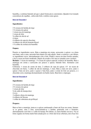 baunilha, e continue batendo até que o glacê forme picos consistentes. Quando tiver tomado
consistência de espalhar , cubra todo bolo e enfeite como quiser.

Bolo de Chocolate I

Ingredientes:

2 ¾ xícaras de farinha de trigo
1 ½ xícaras de açúcar
1 xícara rasa de manteiga
1 xícara de leite
½ colher de chá de sal
4 claras
4 colheres de sopa de chocolate
4 colheres de chá de fermento Royal
1 ½ colher de essência de baunilha

Preparo:

Peneire os ingredientes secos. Bata a manteiga em creme, acrescente o açúcar e as claras
sem bater, uma a uma, mexendo bem depois de cada adição. Junte a essência e, por último,
os ingredientes secos, alternadamente com o leite. Ponha a massa em duas formas untadas,
e leve a assar em forno moderado. Depois de assado e frio una as camadas com o recheio.
Recheio: 1 xícara de manteiga, 1 ¾ xícara de açúcar especial, essência de baunilha. Bata a
manteiga em creme e acrescente aos poucos o açúcar, batendo bem. Aromatize com
baunilha.
Cobertura: 1 xícara de creme de leite, 2 colheres de sopa de açúcar, 1/3 de xícara de
chocolate em barra, 1 colher de chá de manteiga, 1 clara. Bata a clara em neve, junte o
açúcar e bata em neve, junte o açúcar e bata bem, junte o creme de leite aos poucos, e o
chocolate com a manteiga desmanchando em banho maria. Bata bem e empregue.

Bolo de Chocolate II

Ingredientes:

2 ½ xícaras de farinha de trigo
2 ½ xícaras de açúcar
1 xícara de leite
½ de caldo de laranja doce
4 ovos
3 colheres cheias de manteiga
4 colheres de Nescau
1 colher de sobremesa de pó Royal

Preparo:

Bate-se bem a manteiga, junta-se o açúcar continuando a bater até ficar em creme. Juntam-
se as gemas, uma a uma, acrescentando-se a farinha, peneirada com o fermento,
alternadamente com leite e o caldo da laranja. Por último, as claras batidas em neve. Vai ao
forno regular em forma muito bem untada pois se o bolo não levar cobertura, deve ficar liso

                                                                                         23
 