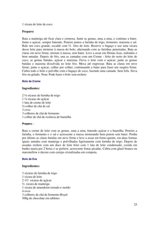 1 xícara de leite de coco

Preparo:

Bata a manteiga até ficar clara e cremosa. Junte as gemas, uma a uma, e continue a bater.
Junte o açúcar, sempre batendo. Peneire juntos a farinha de trigo, fermento, maizena e sal.
Rale um coco grande, escalde com ½ litro de leite. Reserve o bagaço e use uma xícara
desse leite para misturar à massa do bolo, alternando com as farinhas peneiradas. Bata as
claras em neve firme; misture à massa, sem bater. Leve a assar em fôrmas lisas, redondas e
bem untadas. Depois de frio, una as camadas com um Creme - feito do resto do leite de
coco, as gemas batidas, açúcar e maizena. Ferva o leite com o açúcar; junte as gemas
batidas e maizena dissolvida no leite frio. Mexa até engrossar. Bata as claras em neve
firme; junte o açúcar, colher por colher, continuando a bater para fazer um suspiro firme.
Cubra todo o bolo e polvilhe com o bagaço de coco, fazendo uma camada bem fofa. Sirva
frio ou gelado. Nota: Pode fazer o bolo sem recheio

Bolo de Creme

Ingredientes:

2 ½ xícaras de farinha de trigo
1 ½ xícaras de açúcar
1 lata de creme de leite
½ colher de chá de sal
3 ovos
3 colheres de chá de fermento
1 colher de chá de essência de baunilha

Preparo :

Bata o creme de leite com as gemas, uma a uma, batendo açúcar e a baunilha. Peneire a
farinha, o fermento e o sal e acrescente a massa misturando bem porem sem bater. Ponha
por último as claras batidas em neve firme e leve a assar em forno quente, em duas formas
iguais untadas com manteiga e polvilhadas ligeiramente com farinha de trigo. Depois de
assadas recheie com um doce de leite feito com 1 lata de leite condensado, cozida em
banho maria por 2 horas e se preferir, acrescente frutas picadas. Cubra com glacê branco ou
marsmellow e decore com cerejas cristalizadas em compota.

Bolo de Eva

Ingredientes:

3 xícaras de farinha de trigo
1 xícara de leite
2 1/3 xícaras de açúcar
½ xícara de manteiga
1 xícara de amendoim torrado e moído
4 ovos
3 colheres de chá de fermento Royal
500g de chocolate em tabletes

                                                                                        25
 