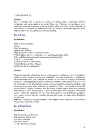 ½ colher de chá de sal

Preparo:
Bata a manteiga com o açúcar, até formar um creme. Junte o chocolate, derretido
previamente em banho-maria, e as gemas. Bata bem. Adicione os ingredientes secos
peneirados juntos e o amendoim, e, alternadamente, o leite e as claras em neve. Despeje em
fôrma untada e asse em forno moderado durante 30 minutos. Desenforme logo que retirar
do forno. Depois de frio, cubra com creme de chantilly.

Bolo de Frutas

Ingredientes:

250gr de farinha de trigo;
4 ovos;
200gr de manteiga;
alguns cravos da índia;
200gr de ameixas pretas ou ameixas e passas;
150gr de açúcar mascavo (mulatinho) ou ½ xícara de glicose de milho;
150gr ou 200gr de frutas cristalizadas cortadas em pedacinhos;
1, a 1,1/2 xícaras de leite;
1 colher de sopa, rasa de fermento,
1 cálice (dos grandes) de conhaque;
1 colher de café de canela em pó.

Preparo:

Misture numa tigela: a farinha de trigo o açúcar mascavo ou glicose, os cravos, socados, a
canela em pó as ameixas cortadas em pedacinhos, as frutas cristalizadas e o conhaque,
misturando tudo muito bem. Adicione as gemas e a margarina ou manteiga previamente
misturadas (em temperatura ambiente) misturando também. Junte as claras em neve e, por
fim o fermento em pó, desmanchado antes no leite, misturando novamente muito bem. Unte
fartamente uma forma com manteiga ou margarina. Forre com papel impermeável,
untando-o bem. Despeje a massa do bolo, levando-o ao forno regular. Leva mais ou menos
45 minutos e só estará pronto quando o palito introduzido na massa sair seco. Desenforme
morno e retire todo o papel. Se for usá-lo para Natal, cubra-o com glacê branco e enfeite-o
com cerejas, ameixas, cerejas vermelhas cristalizadas, pondo um toque em folhinhas de
glacê ou não.
Nota: Para o Natal esta receita comportará 150 a 200gr de nozes amêndoas ou castanhas do
Pará, moídas, misturadas ou não.

Bolo de Frutas Branco

Ingredientes:

4 xícaras de frutas cristalizadas
2 xícaras de farinha de trigo
1 xícara de manteiga
1 xícara de açúcar
½ xícara de suco de abacaxi
                                                                                        26
 