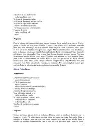 1½ colher de chá de fermento
1 colher de chá de rum
½ xícara de tâmaras cortadas
½ xícara de damascos secos cortados
½ xícara de figos secos cortados
2 xícaras de amêndoas raladas
1¼ xícaras de passas sem sementes
2 xícaras de coco
1 colher de chá de sal
5 ovos

Preparo:

Corte e misture as frutas cristalizadas, passas, tâmaras, figos, amêndoas e o coco. Peneire
juntos: a farinha, sal e fermento. Peneire ½ xícara desta mistura, sobre as frutas, mexendo
bem. Bata bem a manteiga até ficar cremosa. Junte o açúcar e rum, continue a bater. Junte
os ovos um a um, batendo bem após cada adição. Alternadamente com o suco de abacaxi,
junte as farinhas peneiradas, batendo bem cada adição. Junte a mistura das frutas, mexendo
até ficarem bem misturadas. Unte e forre duas formas iguais e ponha a massa. Asse em
forno muito brando até que esteja seco. Conserve uma pequena lata com água no forno,
para evitar o ressecamento da massa. Para o bolo são preferidas as frutas cítricas
cristalizadas, como limão, cidra, laranja e abacaxi, e se precisa de 750g. Decore o bolo, em
cima, com mais frutas cristalizadas e cerejas, ou morangos. Nos lados um glacê branco, que
preferir. Pode-se substituir parte das amêndoas por castanha-do-pará.

Bolo de Frutas Escuro

Ingredientes:

3, ½ xícaras de frutas cristalizadas;
1 xícara de manteiga;
2, ½ xícaras de passas;
1 xícara de nozes;
1 xícara de castanha de castanhas-do-pará;
3 xícaras de farinha de trigo;
2 xícaras de açúcar mascavo;
¾ de xícara de suco de uva;
1 colher de chá de canela;
½ colher de chá de cravo da índia;
1 colher de chá de fermento;
1 colher de chá de sal;
½ colher de chá de noz moscada;
4 ovos.

Preparo:

Misture as frutas, passas, nozes e castanhas. Peneire juntos a farinha, o fermento, sal e
temperos, peneire ½ xícara desta mistura sobre as frutas, mexendo bem após. Bata a
manteiga e o açúcar, junte os ovos, um a um, batendo bem após a cada adição. Junte a
mistura de farinhas alternadamente com o suco de uvas, mexendo bem. Junte as frutas,
                                                                                         27
 