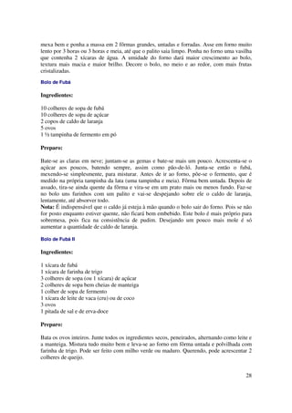 mexa bem e ponha a massa em 2 fôrmas grandes, untadas e forradas. Asse em forno muito
lento por 3 horas ou 3 horas e meia, até que o palito saia limpo. Ponha no forno uma vasilha
que contenha 2 xícaras de água. A umidade do forno dará maior crescimento ao bolo,
textura mais macia e maior brilho. Decore o bolo, no meio e ao redor, com mais frutas
cristalizadas.
Bolo de Fubá

Ingredientes:

10 colheres de sopa de fubá
10 colheres de sopa de açúcar
2 copos de caldo de laranja
5 ovos
1 ½ tampinha de fermento em pó

Preparo:

Bate-se as claras em neve; juntam-se as gemas e bate-se mais um pouco. Acrescenta-se o
açúcar aos poucos, batendo sempre, assim como pão-de-ló. Junta-se então o fubá,
mexendo-se simplesmente, para misturar. Antes de ir ao forno, põe-se o fermento, que é
medido na própria tampinha da lata (uma tampinha e meia). Fôrma bem untada. Depois de
assado, tira-se ainda quente da fôrma e vira-se em um prato mais ou menos fundo. Faz-se
no bolo uns furinhos com um palito e vai-se despejando sobre ele o caldo de laranja,
lentamente, até absorver todo.
Nota: É indispensável que o caldo já esteja à mão quando o bolo sair do forno. Pois se não
for posto enquanto estiver quente, não ficará bem embebido. Este bolo é mais próprio para
sobremesa, pois fica na consistência de pudim. Desejando um pouco mais mole é só
aumentar a quantidade de caldo de laranja.

Bolo de Fubá II

Ingredientes:

1 xícara de fubá
1 xícara de farinha de trigo
3 colheres de sopa (ou 1 xícara) de açúcar
2 colheres de sopa bem cheias de manteiga
1 colher de sopa de fermento
1 xícara de leite de vaca (cru) ou de coco
3 ovos
1 pitada de sal e de erva-doce

Preparo:

Bata os ovos inteiros. Junte todos os ingredientes secos, peneirados, alternando como leite e
a manteiga. Mistura tudo muito bem e leva-se ao forno em fôrma untada e polvilhada com
farinha de trigo. Pode ser feito com milho verde ou maduro. Querendo, pode acrescentar 2
colheres de queijo.


                                                                                          28
 