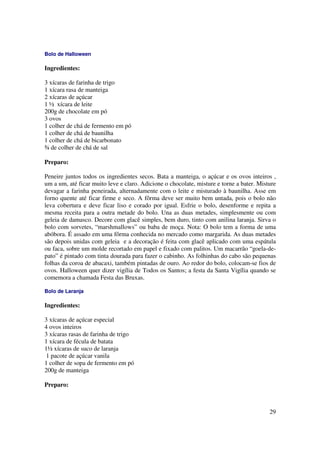 Bolo de Halloween

Ingredientes:

3 xícaras de farinha de trigo
1 xícara rasa de manteiga
2 xícaras de açúcar
1 ½ xícara de leite
200g de chocolate em pó
3 ovos
1 colher de chá de fermento em pó
1 colher de chá de baunilha
1 colher de chá de bicarbonato
¾ de colher de chá de sal

Preparo:

Peneire juntos todos os ingredientes secos. Bata a manteiga, o açúcar e os ovos inteiros ,
um a um, até ficar muito leve e claro. Adicione o chocolate, misture e torne a bater. Misture
devagar a farinha peneirada, alternadamente com o leite e misturado à baunilha. Asse em
forno quente até ficar firme e seco. A fôrma deve ser muito bem untada, pois o bolo não
leva cobertura e deve ficar liso e corado por igual. Esfrie o bolo, desenforme e repita a
mesma receita para a outra metade do bolo. Una as duas metades, simplesmente ou com
geleia de damasco. Decore com glacê simples, bem duro, tinto com anilina laranja. Sirva o
bolo com sorvetes, “marshmallows” ou baba de moça. Nota: O bolo tem a forma de uma
abóbora. É assado em uma fôrma conhecida no mercado como margarida. As duas metades
são depois unidas com geleia e a decoração é feita com glacê aplicado com uma espátula
ou faca, sobre um molde recortado em papel e fixado com palitos. Um macarrão “goela-de-
pato” é pintado com tinta dourada para fazer o cabinho. As folhinhas do cabo são pequenas
folhas da coroa de abacaxi, também pintadas de ouro. Ao redor do bolo, colocam-se fios de
ovos. Halloween quer dizer vigília de Todos os Santos; a festa da Santa Vigília quando se
comemora a chamada Festa das Bruxas.

Bolo de Laranja

Ingredientes:

3 xícaras de açúcar especial
4 ovos inteiros
3 xícaras rasas de farinha de trigo
1 xícara de fécula de batata
1½ xícaras de suco de laranja
1 pacote de açúcar vanila
1 colher de sopa de fermento em pó
200g de manteiga

Preparo:



                                                                                          29
 
