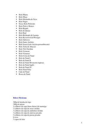 •   Bolo Maura
   •   Bolo Moça
   •   Bolo Montanha de Neve
   •   Bolo Negro
   •   Nosso Bolo Preferido
   •   Bolo Preto e Branco
   •   Bolo Rajado
   •   Bolo de Queijo
   •   Bolo Real
   •   Bolo Recheado de Laranja
   •   Bolo Reversível de Pêssegos
   •   Bolo Saboroso
   •   Bolo Santo Antônio
   •   Bolo Souza Leão (receita pernambucana)
   •   Bolo Torta de Abacaxi
   •   Bolo Três Farinhas
   •   Bolo Vermont
   •   Bolo Vienense
   •   Bolo Coroa de Natal
   •   Bolo de Natal I
   •   Bolo de Natal II
   •   Bolo de Natal III (receita inglesa)
   •   Bolo de Natal Inglês
   •   Bolo de Natal IV
   •   Bolo Natal Feliz
   •   Cake de Natal
   •   Rosca de Natal




Bolo à Mexicana

500g de farinha de trigo
300g de açúcar
5 colheres de sopa (bem cheias) de manteiga
3 colheres de sopa de nozes moídas
3 colheres de sopa de amêndoas moídas
3 colheres de sopa de ameixas picadas
3 colheres de sopa de passas picadas
6 ovos
3 copos de leite
                                                3
 