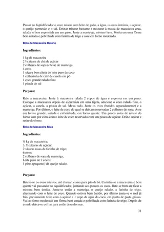 Passar no liqüidificador o coco ralado com leite de gado, a água, os ovos inteiros, o açúcar,
o queijo parmesão e o sal. Deixar triturar bastante e misturar à massa de macaxeira crua,
ralada e bem espremida em um pano. Junte a manteiga, misture bem. Ponha em uma fôrma
bem untada e polvilhada com farinha de trigo e asse em forno moderado.

Bolo de Macaxeira Baiano

Ingredientes:

1 kg de macaxeira
2 ½ xícara de chá de açúcar
2 colheres de sopa (cheia) de manteiga
4 ovos
1 xícara bem cheia de leite puro de coco
1 colherinha de café de canela em pó
1 coco grande ralado fino
1 pitada de sal

Preparo:

Rale a macaxeira. Junte à macaxeira ralada 2 copos de água e esprema em um pano.
Coloque a macaxeira depois de espremida em uma tigela, adicione o coco ralado fino, o
açúcar, a canela, a pitada de sal. Mexa tudo. Junte os ovos (batidos separadamente) e a
manteiga. Por último, o leite de coco do qual se deixam reservadas 2 colheres de sopa. Asse
em forma grande, untada e enfarinhada, em forno quente. Um pouco antes de retirar do
forno unte por cima com o leite de coco reservado com um pouco de açúcar. Deixe dourar e
retire do forno.
Bolo de Macaxeira Miza

Ingredientes:

½ kg de macaxeira;
3, ½ xícaras de açúcar;
2 xícaras rasas de farinha de trigo;
6 ovos;
2 colheres de sopa de manteiga;
Leite puro de 2 cocos;
1 pires (pequeno) de queijo ralado.


Preparo:

Batem-se os ovos inteiros, até clarear, como para pão de ló. Cozinha-se a macaxeira e bem
quente vai passando no liquidificador, juntando aos poucos os ovos. Bate-se bem até ficar a
mistura bem úmida. Junta-se então a manteiga, o queijo ralado, a farinha de trigo,
alternando com o leite de coco. Quando estiver bem batido, por último junta-se o mel já
frio, previamente feito com o açúcar e 1 copo da água do coco, em ponto de pasta grossa.
Vai ao forno moderado em fôrma bem untada e polvilhada com farinha de trigo. Depois de
assado deixa-se esfriar para então desenformar.

                                                                                          31
 